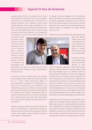 Especial IV Foro de Formación
30 pharma-market.es
ca igual que hemos dicho en los ensayos clínicos. Y en qué
tipo de pacientes funcionamos mejor, somos rentables y
más eficientes. Si se demuestra esto, en la práctica clínica
podremos saltarnos varios obstáculos. Buscan nuevos
modelos de gestión, como el riesgo compartido de un pro-
yecto, para el cual, nuestros profesionales de Market Access
tienen que saber gestionar este tipo de proyectos. Tengo
un producto que tiene tal indicación, con una expectativa
de resultados y un precio. Si sé y tengo confianza en que
este producto tiene
una eficacia o efecti-
vidad en un más de
un 75% de los casos,
negociamos un pre-
cio o un acuerdo de
precio – volumen y
en función de lo que
vendamos, el precio
se modula.Todo esto
requiere el perfil de
un profesional que
sepa negociar con la
Administración que antes no se daba. Hay que conocer
técnicas para medir resultados en salud, conocimientos en
farmacoeconomía.
Los puestos de acceso al mercado suelen estar enfocados
al plano regional, aunque también hay puestos especializa-
dos en el plano central (Government Affairs). En
Government Affairs se trabaja con la Administración o a
través de las asociaciones que nos representan, como
Farmaindustria, para que las medidas de carácter general
que toma la Administración no traspase las líneas rojas que
he comentado antes. Nuestros profesionales deben ser
capaces de desenvolverse bien en los planos más políticos
de las administraciones pero, sobre todo, desenvolverse
bien en los grupos de trabajo de nuestra patronal para evi-
tar conflictos.
Tenemos que ayudar a drenar costes entre la atención pri-
maria y la especializada. A la Administración tampoco le
interesa saturar las consultas de los especialistas.Todo esto
conduce a reducir gastos, a mejorar resultados en salud y a
reducir gastos en medicamentos.
En cualquier iniciativa que hagamos con la Administración
debemos demostrar que no estamos induciendo al gasto, sino
que estamos ayudándoles a racionalizar. Lo cual no tiene por
qué ir contra nosotros. Estamos en una situación en la que la
penetración de la innovación es tan pequeña que parece que
estamos limitando las expectativas de nuestro producto
cuando no es así.
Michael Porter opina que la época de los blockbusters ha fina-
lizado. Que debemos
cambiar nuestro punto
de vista sobre el sector
y que se debe buscar el
target de pacientes en
quienes el medica-
mento funciona mejor
y no sea cuestionable.
El mapa de clientes es
muy complejo porque
primero hay que iden-
tificarlos, es decir,
conocer el newtwork. Luego, saber cuánta influencia ejerce
cada uno es difícil de saber. Aquí es donde entraba un KAM
(Key Account Manager), pero yo los llamaría Gerentes de
Acceso al Mercado Hospitalario. Un KAM era un negociador
de cuentas, pero ya no se negocian cuentas. Se gestionan una
serie de situaciones que van más allá de una negociación de
un descuento de un producto. Es más bien ayudar para que el
producto se utilice bien, que no se desvíe su consumo, que
vaya a los pacientes a los que tiene que ir. Además, las nego-
ciaciones hospitalarias ya no se hacen solo con el hospital. A
veces las decisiones se toman a nivel regional. Nosotros esta-
mos intentando segmentar para que cada uno tenga su cuen-
ta de clientes y evitar así las duplicidades y descoordinaciones.
Es importante que los mensajes que se den al médico corres-
pondan con los mensajes que damos al gestor. Los médicos
hablan cada vez más con sus jefes, estando más sometidos a
ellos y, evidentemente, se produciría una desalineación entre
nuestra política comercial y la política de Market Access. Las
habilidades o actitudes con el cliente institucional no son fáci-
les de conseguir o de aprender. Nosotros estamos muy acos-
tumbrados a las relaciones con el médico, pero es una inter-
 