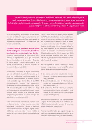 pharma-market.es 31
acción muy repetida y relativamente estable. La rela-
ción con la institución requiere un profesional con
habilidades políticas enormes.Tiene que ir cargado de
argumentos que vayan unidas a las necesidades que
tiene la Administración.
2) El perfil comercial frente a los retos del Nuevo
Modelo de Negocio: Conocimientos, habilidades,
Acreditación. Carmen Vicente y Enrique Garrido
Estrella Gil, Training Manager de Sanofi Pasteur MSD,
introdujo la segunda charla, en la que participaron
Carmen Vicente, Gerente de Formación y Desarrollo
en Daiichi Sankyo, y Enrique Garrido, Director de la
revista Pharma Market y Director Asociado de
Formación in Company de CESIF.
“Todos somos conscientes de la gran trasformación
que está sufriendo la industria farmacéutica y de
cómo está cambiando el modelo de negocio de la
misma. Las Fuerzas de venta se están viendo especial-
mente afectadas, según últimos datos de CEATIMEF
(Conferederación Española de Asociaciones
Profesionales de Visitadores Médicos), donde hay un
65% menos de delegados de visita médica en 4 años),
con la consiguiente necesidad de introducir nuevas
fórmulas, nuevos modelos y de desarrollar nuevas
competencias y habilidades en función de lo que esté
pasando en el mercado”, afirmó Gil.
Como consecuencia de estos datos, es necesario hacer
un alto en el camino y ver qué podemos hacer. ¿Qué
vamos a ver a continuación? Cambios en el entorno
sanitario: Nuevos modelos de negocio, el perfil comer-
cial frente a los nuevos retos y nuevos modelos de
gestión del conocimiento: Certificación de Redes de
Venta.
Enrique Garrido introdujo la primera parte de la ponen-
cia: “El Actual modelo Sanitario Nacional está en pleno
proceso de reconversión, no es una crisis pasajera lo que
está sucediendo, sino un auténtico cambio de Modelo.
Nunca volveremos en el Sector de la Salud a tener una
situación como la que se vivió en el pasado. La frase“no
hay dinero para todo” es una realidad que refleja la
situación de este Sector. Cincuenta de cada cien euros
del gasto público de las CC. AA. para el año 2020,
podrían destinarse a sanidad frente a los 35 euros
actuales. El gap de financiación implica reducciones
sobre la oferta de servicios”.
A su vez, según IMS, el entorno Sanitario se ve influen-
ciado por tres agentes que a su vez van a influir sobre el
Rol que la fuerza de ventas va a desempeñar.
1.- Los criterios económicos, lo cual implica mensajes
diferentes y cambios en la estrategia de comunica-
ción y promoción.
2.- Descentralización del poder de influencia, lo que
conlleva una estrategia probablemente diferente
para incluso cada CC.AA.
3.- El cambio en el Poder de influencia, lo que implica
nuevos clientes con nuevas necesidades y herra-
mientas de acercamiento, incluso con el trabajo en
equipos multidisciplinares.
Según el estudio publicado por PWC (Pricewaterhouse
Coopers) Pharma 2020, otra de las tendencias que
influirán notablemente sobre las redes de venta es el
modelo basado en la “colaboración”.
Pacientes más informados, que pagarán más por las
medicinas, una mayor demanda por la medicina perso-
nalizada, la necesidad de curas y no de tratamientos, y
Pacientes más informados, que pagarán más por las medicinas, una mayor demanda por la
medicina personalizada, la necesidad de curas y no de tratamientos, y la oferta por parte de la
Industria Farmacéutica de ofrecer paquetes de salud y no medicinas serán aspectos clave que harán
que se modifique el role así como la preparación de las fuerzas de venta
 