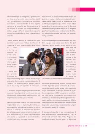 pharma-market.es 33
esta metodología, los delegados y gerentes reci-
ben el curso de formación y los materiales a utili-
zar y, posteriormente, lo imparten a sus propios
compañeros. Los representantes de otros departa-
mentos de la compañía que formamos parte de
los equipos de trabajo, nos comprometemos a
facilitar, apoyar y difundir las conclusiones de los
mismos incorporándolas en el día a día de nuestra
compañía.
Carmen Vicente explicó a continuación cómo
identificaron, dentro del Módulo Certificación de
Excelencia, el perfil para conseguir la excelencia
en visita
m é d i c a ,
teniendo en
cuenta cono-
c i m i e n t o s ,
c l i e n t e s ,
entorno, part-
ners y necesi-
dades futuras.
La visión que
los propios
delegados se
propusieron conseguir pasa por ser percibidos por
sus propios clientes como profesionales, socios de
confianza con quien establecer diálogos científi-
cos de alto nivel y con capacidad de innovación.
Es prioritario adoptar una perspectiva cliente-cén-
trica según la cual gestionar cuentas pasa por ges-
tionar clientes, no sólo dando mensajes claros sino
adaptándolos al cliente y a su entorno.
Identificar y superar barreras, buscando soluciones
y agilizando la toma de decisiones, también es una
responsabilidad compartida por todos los miem-
bros de la compañía. Y adquiere una relevancia
alta la búsqueda del propio conocimiento a través
de la autoformación, así como, cualidades perso-
nales como la capacidad de automotivación y
cambio, implicación, energía e iniciativa.
Pero una visión sin acción carece de sentido, así que nos
pusimos en marcha y diseñamos un conjunto de activi-
dades internas para contribuir al desarrollo de estas
cualidades en las personas que forman nuestra red de
ventas. Tanto los gerentes de área, como los directores
de ventas han trabajado en el campo con los delegados
para hacer realidad el nuevo perfil comercial identifica-
do, utilizando herramientas orientadas a la autorefle-
xión y autocrítica.
Es muy interesante gestionarse desde dentro,pero tam-
bién hay que verse desde fuera. Como dice José
Saramago: “No nos vemos si no nos salimos de nos-
otros”. Cada vez
son más habi-
tuales las solici-
tudes de trans-
parencia en las
prácticas pro-
mocionales de
las empresas
farmacéuticas, y
la certificación
externa de
nuestras redes
de ventas es
una contribución interesante desde esta perspectiva.
En España, explica Enrique, tenemos múltiples herra-
mientas disponibles para la certificación de la forma-
ción en las redes de ventas. Las que están adquiriendo
mayor visibilidad son aquellas que proceden de escue-
las de negocios como CESIF u organismos acreditado-
res como QFOR. Lo importante de la certificación
externa es la validación por parte de organismos “neu-
trales” que bien con reconocimiento europeo (Qfor) o
bien como CESIF acreditan mediante la superación de
las pruebas evaluadoras que los participantes cumplen
con los niveles exigidos de formación.
El laboratorio Grünenthal es una empresa pionera al
estar certificando a sus fuerzas de venta con CESIF y la
Universidad CEU San Pablo. Dicho Programa de
Acreditación empezó hace tres años, y en Septiembre
 