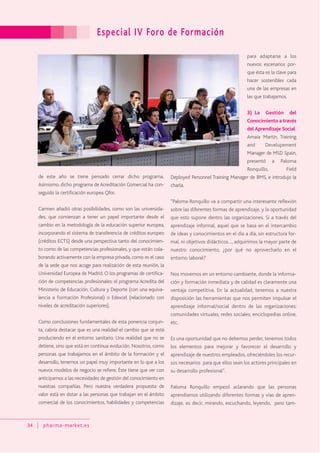 Especial IV Foro de Formación
34 pharma-market.es
de este año se tiene pensado cerrar dicho programa.
Asimismo, dicho programa deAcreditación Comercial ha con-
seguido la certificación europea Qfor.
Carmen añadió otras posibilidades, como son las universida-
des, que comienzan a tener un papel importante desde el
cambio en la metodología de la educación superior europea,
incorporando el sistema de transferencia de créditos europeo
(créditos ECTS) desde una perspectiva tanto del conocimien-
to como de las competencias profesionales, y que están cola-
borando activamente con la empresa privada, como es el caso
de la sede que nos acoge para realización de esta reunión, la
Universidad Europea de Madrid. O los programas de certifica-
ción de competencias profesionales: el programa Acredita del
Ministerio de Educación, Cultura y Deporte (con una equiva-
lencia a Formación Profesional) o Edexcel (relacionado con
niveles de acreditación superiores).
Como conclusiones fundamentales de esta ponencia conjun-
ta, cabría destacar que es una realidad el cambio que se está
produciendo en el entorno sanitario. Una realidad que no se
detiene, sino que está en continua evolución. Nosotros, como
personas que trabajamos en el ámbito de la formación y el
desarrollo, tenemos un papel muy importante en lo que a los
nuevos modelos de negocio se refiere. Éste tiene que ver con
anticiparnos a las necesidades de gestión del conocimiento en
nuestras compañías. Pero nuestra verdadera propuesta de
valor está en dotar a las personas que trabajan en el ámbito
comercial de los conocimientos, habilidades y competencias
para adaptarse a los
nuevos escenarios por-
que ésta es la clave para
hacer sostenibles cada
una de las empresas en
las que trabajamos.
3) La Gestión del
Conocimiento a través
del Aprendizaje Social
Amaia Martin, Training
and Developement
Manager de MSD Spain,
presentó a Paloma
Ronquillo, Field
Deployed Personnel Training Manager de BMS, e introdujo la
charla.
“Paloma Ronquillo va a compartir una interesante reflexión
sobre las diferentes formas de aprendizaje, y la oportunidad
que esto supone dentro las organizaciones. Si a través del
aprendizaje informal, aquel que se basa en el intercambio
de ideas y conocimientos en el día a día, sin estructura for-
mal, ni objetivos didácticos…, adquirimos la mayor parte de
nuestro conocimiento, ¿por qué no aprovecharlo en el
entorno laboral?
Nos movemos en un entorno cambiante, donde la informa-
ción y formación inmediata y de calidad es claramente una
ventaja competitiva. En la actualidad, tenemos a nuestra
disposición las herramientas que nos permiten impulsar el
aprendizaje informal/social dentro de las organizaciones:
comunidades virtuales, redes sociales, enciclopedias online,
etc.
Es una oportunidad que no debemos perder, tenemos todos
los elementos para mejorar y favorecer el desarrollo y
aprendizaje de nuestros empleados, ofreciéndoles los recur-
sos necesarios para que ellos sean los actores principales en
su desarrollo profesional”.
Paloma Ronquillo empezó aclarando que las personas
aprendíamos utilizando diferentes formas y vías de apren-
dizaje, es decir, mirando, escuchando, leyendo, pero tam-
 