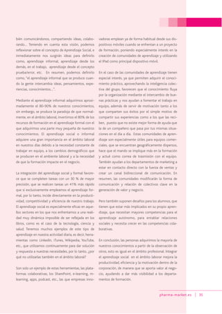 pharma-market.es 35
bién comunicándonos, compartiendo ideas, colabo-
rando… Teniendo en cuenta esta visión, podemos
reflexionar sobre el concepto de Aprendizaje Social, e
inmediatamente nos surgirán ideas para definirlo
como, aprendizaje informal, aprendizaje desde los
demás, en el trabajo, aprendizaje desde el concepto
prueba/error, etc. En resumen, podemos definirlo
como, “el aprendizaje informal que se produce cuan-
do la gente intercambia ideas, pensamientos, expe-
riencias, conocimientos…”.
Mediante el aprendizaje informal adquirimos aproxi-
madamente el 80-90% de nuestros conocimientos,
sin embargo, se produce la paradoja de que normal-
mente, en el ámbito laboral, invertimos el 80% de los
recursos de formación en el aprendizaje formal con el
que adquirimos una parte muy pequeña de nuestros
conocimientos. El aprendizaje social o informal
adquiere una gran importancia en el ámbito laboral
en nuestros días debido a la necesidad constante de
trabajar en equipo, a los cambios demográficos que
se producen en el ambiente laboral y a la necesidad
de que la formación impacte en el negocio.
La integración del aprendizaje social y formal favore-
ce que se completen tareas con un 30 % de mayor
precisión, que se realicen tareas un 41% más rápido
que si exclusivamente empleamos el aprendizaje for-
mal, por lo tanto, incide directamente en la producti-
vidad, competitividad y eficiencia de nuestro trabajo.
El aprendizaje social es especialmente eficaz en aque-
llos sectores en los que nos enfrentamos a una reali-
dad muy dinámica imposible de ser reflejada en los
libros, como es el caso de la tecnología, ciencia y
salud. Tenemos muchos ejemplos de este tipo de
aprendizaje en nuestra actividad diaria, es decir, herra-
mientas como Linkedin, iTunes, Wikipedia, YouTube,
etc., que utilizamos continuamente para dar solución
y respuesta a nuestras necesidades, por lo tanto, ¿por
qué no utilizarlas también en el ámbito laboral?
Son solo un ejemplo de estas herramientas, las plata-
formas colaborativas, los SharePoint, e-learning, m-
learning, apps, podcast, etc., las que empresas inno-
vadoras emplean ya de forma habitual desde sus dis-
positivos móviles cuando se enfrentan a un proyecto
de formación, poniendo especialmente interés en la
creación de comunidades de aprendizaje y utilizando
el IPad como principal dispositivo móvil.
En el caso de las comunidades de aprendizaje tienen
especial interés, ya que permiten adquirir el conoci-
miento práctico, aprovechando la inteligencia colec-
tiva del grupo, favorecen que el conocimiento fluya
por la organización mediante el intercambio de bue-
nas prácticas y nos ayudan a fomentar el trabajo en
equipo, además de servir de motivación tanto a los
que comparten sus éxitos por el simple motivo de
compartir sus experiencias como a los que las reci-
ben, puesto que no existe mejor forma de ayuda que
la de un compañero que pasa por tus mismas situa-
ciones en el día a día. Estas comunidades de apren-
dizaje son especialmente útiles para equipos comer-
ciales, que se encuentran geográficamente dispersos,
hace que el mando se implique más en la formación
y actué como correa de trasmisión con el equipo.
También ayudan a los departamentos de marketing a
estar en contacto directo con la fuerza de ventas y
crear un canal bidireccional de comunicación. En
resumen, las comunidades modificarán la forma de
comunicación y relación de colectivos clave en la
generación de valor y negocio.
Pero también suponen desafíos para los alumnos, que
tienen que estar más implicados en su propio apren-
dizaje, que necesitan mayores competencias para el
aprendizaje autónomo, para entablar relaciones
sociales y necesita crecer en las competencias cola-
borativas.
En conclusión, las personas adquirimos la mayoría de
nuestros conocimientos a partir de la observación de
otros, esto es igual en el ámbito profesional. Integrar
el aprendizaje social en el ámbito laborar mejora la
productividad, eficiencia y la motivación dentro de la
corporación, de manera que se aporta valor al nego-
cio, ayudando a dar más visibilidad a los departa-
mentos de formación.
 