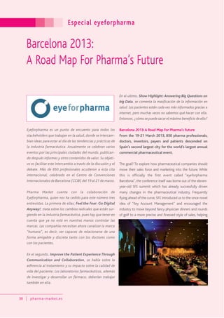 Especial eyeforpharma
38 pharma-market.es
Barcelona 2013:
A Road Map For Pharma’s Future
Eyeforpharma es un punto de encuento para todos los
stackeholders que trabajan en la salud, donde se intercam-
bian ideas para estar al día de las tendencias y prácticas de
la industria farmacéutica. Anualmente se celebran varios
eventos por las principales ciudades del mundo, publican-
do después informes y otros contenidos de valor. Su objeti-
vo es facilitar este intercambio a través de la discusión y el
debate. Más de 850 profesionales acudieron a esta cita
internacional, celebrado en el Centro de Convenciones
Internacionales de Barcelona (CCIB) del 19 al 21 de marzo.
Pharma Market cuenta con la colaboración de
Eyeforpharma, quien nos ha cedido para este número tres
entrevistas. La primera de ellas, Feel the Fear: Go Digital
Anyway!, trata sobre los cambios radicales que están sur-
giendo en la industria farmacéutica, pues hay que tener en
cuenta que ya no está en nuestras manos controlar las
marcas. Las compañías necesitan ahora canalizar la marca
“humana”, es decir, ser capaces de relacionarse de una
forma amigable y discreta tanto con los doctores como
con los pacientes.
En el segundo, Improve the Patient Experience Through
Communication and Collaboration, se habla sobre la
adhrencia al tratamiento y su impacto sobre la calidad de
vida del paciente. Los laboratorios farmacéuticos, además
de investigar y desarrollar un fármaco, deberían trabajar
también en ella.
En el ultimo, Show Highlight: Answering Big Questions on
big Data, se comenta la masificación de la información en
salud. Los pacientes están cada vez más informados gracias a
internet, pero muchas veces no sabemos qué hacer con ella.
Entonces,¿cómo se puede sacar el máximo beneficio de ello?
Barcelona 2013:A Road Map For Pharma’s Future
From the 19-21 March 2013, 850 pharma professionals,
doctors, inventors, payers and patients descended on
Spain’s second largest city for the world’s largest annual
commercial pharmaceutical event.
The goal? To explore how pharmaceutical companies should
move their sales force and marketing into the future. While
this is officially the first event called “eyeforpharma
Barcelona”, the conference itself was borne out of the eleven-
year-old SFE summit which has already successfully driven
many changes in the pharmaceutical industry. Frequently
flying ahead of the curve, SFE introduced us to the once-novel
idea of “Key Account Management” and encouraged the
industry to move beyond fancy physician dinners and rounds
of golf to a more precise and finessed style of sales, helping
 