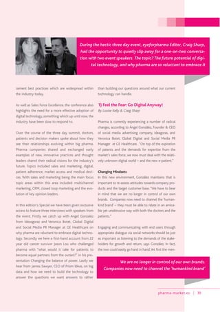 pharma-market.es 39
cement best practices which are widespread within
the industry today.
As well as Sales Force Excellence, the conference also
highlights the need for a more effective adoption of
digital technology, something which up until now, the
industry have been slow to respond to.
Over the course of the three day summit, doctors,
patients and decision makers spoke about how they
see their relationships evolving within big pharma.
Pharma companies shared and exchanged early
examples of new, innovative practices and thought
leaders shared their radical visions for the industry’s
future. Topics included sales and marketing, digital,
patient adherence, market access and medical devi-
ces. With sales and marketing being the main focus
topic areas within this area included: multichannel
marketing, CRM, closed loop marketing and the evo-
lution of key opinion leaders.
In this edition’s Special we have been given exclusive
access to feature three interviews with speakers from
the event. Firstly we catch up with Angel Gonzalez
from Ideasgoraz and Veronica Botet, Global Digital
and Social Media PR Manager at GE Healthcare on
why pharma are reluctant to embrace digital techno-
logy. Secondly we here a first-hand account from 22
year old cancer survivor Jason Loo who challenged
pharma with “what would it take for patients to
become equal partners from the outset?” in his pre-
sentation Changing the balance of power. Lastly we
hear from James Sawyer, CEO of Prism Ideas, on big
data and how we need to build the technology to
answer the questions we want answers to rather
than building our questions around what our current
technology can handle.
1) Feel the Fear: Go Digital Anyway!
By Louise Kelly & Craig Sharp
Pharma is currently experiencing a number of radical
changes, according to Ángel González, Founder & CEO
of social media advertising company, Ideagoras, and
Veronica Botet, Global Digital and Social Media PR
Manager at GE Healthcare. “On top of the expiration
of patents and the demands for expertise from the
market’s sales force, we now must deal with the relati-
vely unknown digital world – and the new e-patient.”
Changing Mindsets
In this new environment, González maintains that is
important to re-assess attitudes towards company pro-
ducts and the target customer base. “We have to bear
in mind that we are no longer in control of our own
brands. Companies now need to channel the ‘human-
kind brand’ – they must be able to relate in an amica-
ble yet unobtrusive way with both the doctors and the
patients.”
Engaging and communicating with end users through
appropriate dialogue via social networks should be just
as important as listening to the demands of the stake-
holders for growth and return, says González. In fact,
the two could easily go hand in hand.Yet first the men-
During the hectic three day event, eyeforpharma Editor, Craig Sharp,
had the opportunity to quietly slip away for a one-on-two conversa-
tion with two event speakers. The topic? The future potential of digi-
tal technology, and why pharma are so reluctant to embrace it
We are no longer in control of our own brands.
Companies now need to channel the ‘humankind brand’
 