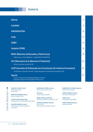 Sumario
4 pharma-market.es
ALMARZA CALLEJAS, Concha
Marketing & Services
Directora IMS
BENÉITEZ PALOMEQUE, Manuel
Director General de CESIF
CASADO GOMEZ, Miguel Ángel
Pharmacoeconomics & Outcomes Research Iberia
MUGARZA BORQUE, Fernando
Director de Comunicación Corporativa
Grupo Zeltia
QUINTANILLA GUERRA, Francisco
Director General de Faes Farma
PEY, Jaume
Director General de ANEFP
RIBERA CASADO, José Manuel
Catedrático Emérito de Geriatría de la UCM
RODRÍGUEZ BARRERA, Mercedes
Vocal. de PLGS
Pharmaceutical Licensing Group Spain
RODRÍGUEZ DE LA CUERDA,Ángel Luis
Director General deAESEG
ROMERO HEREDIA, Fernando
Comisión de Marketing AEFI
TAPIAS, Gloria
Fundadora del Grupo RI&MA
TARRÉS FERRÁN, Montserrat
Presidenta de ACOIF
Editorial 3
Actualidad 6
FARMAINDUSTRIA 10
Anefp 12
ASEBIO 14
Fundación OTIMES 16
RI&MA (Relaciones Institucionales y Market Access) 18
- “Market Access en el Sector Diagnóstico”, L. Bohigas (ROCHE DIAGNOSTICS)
OAT (Observatorio de la Adherencia al Tratamiento) 22
- Entrevista a Julio Zarco, Secretario del OAT
ACOIF (Asociación de Profesionales de la Comunicación de la Industria Farmacéutica) 24
- “Social Business: comunicación transversal”, R.Yagüe, Responsable de laVocalía Nuevas Tecnologías de ACOIF
Especial 27
- IV Foro de Formación:“Forma:Aprendizaje Colaborativo en Pharma”
- Eyeforpharma. Barcelona 2013:A Road Map for Pharma’s Future
ComitéEditorial
 