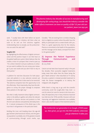 pharma-market.es 41
work. “I usually liaise with them before we launch
any new platform or initiative, tell them what we
want to do and we find solutions together.
Understanding how to actually use the product/ser-
vice can assist the sale itself.”
Tangible ROI
By highlighting the effectiveness of digital communi-
cation and the positive impact it can then have on
the global healthcare system, Botet believes that she
creates a vision of a prospect that is hard to pass up.
“It’s a direct channel to all your audiences, to whoe-
ver you want to address.You can convey your messa-
ge in your own words and you don’t have to rely on
third parties.”
A platform for real-time discussion for both physi-
cians and patients is a very welcome scenario yet
González reiterates that it does need to be mentored.
“But pharma companies have the opportunity to do
this effectively. Most importantly, they have the obli-
gation to convey the proper message to empower
these patients in the right way.”
But what is really impressive about digital communi-
cation is the ability to gather and utilize the relevant
feedback to improve services and products so that
the end users (doctors and patients) ultimately bene-
fit. A natural consequence of this, Botet says, is the
trust that it will generate in the particular brand.
Building this trust, and breaking down the age-old
gap between pharmaceutical industry and the gene-
ral population is probably one of the greatest rewards
of communicating through social media, says
González. “We are evolving from a window shopping
site to a digital eco-system where the public have the
ability to participate and co-create brands with you.
There is a great opportunity here for the industry.
Pharma is committed to the health of the population,
and this message can be clearly conveyed from them
to the general public.”
2) Improve the Patient Experience
Through Communication and
Collaboration
By Lucy Brake
Cancer survival rates have improved vastly in the past
few decades. More successful, targeted treatments
today mean that rather than the illness being the
grim “death sentence” often described on TV and by
the press, a patient is instead provided treatment to
make the disease manageable or to destroy the
malignant cells altogether.
While there’s a long way to go until the scientific
community unveil the sought-after Holy Grail – a
cure for cancer (or cures for cancers to be more accu-
rate), life expectancy has in many instances improved
two-fold since the 1970s and 80s. However with ever
improving, and aggressive treatments now available,
there is also another aspect of the treatment pharma
The pharma industry has decades of success in manufacturing and
developing life-saving drugs, but should the industry consider the
wider effects treatment can have on quality of life? 22 year old can-
cer patient, Jason Loo says yes
The instinct for our generation is to Google. If NHS pops
up, then great, you go into the NHS website; otherwise
you go wherever it takes you
 