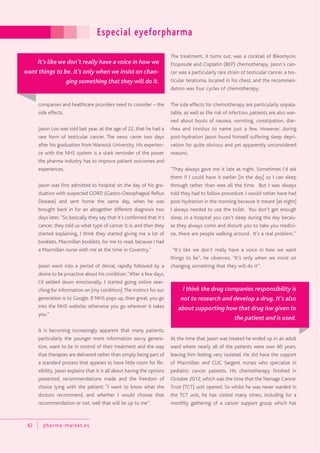 Especial eyeforpharma
42 pharma-market.es
companies and healthcare providers need to consider – the
side effects.
Jason Loo was told last year, at the age of 22, that he had a
rare form of testicular cancer. The news came two days
after his graduation from Warwick University. His experien-
ce with the NHS system is a stark reminder of the power
the pharma industry has to improve patient outcomes and
experiences.
Jason was first admitted to hospital on the day of his gra-
duation with suspected GORD (Gastro-Oesophageal Reflux
Disease) and sent home the same day, when he was
brought back in for an altogether different diagnosis two
days later,“So basically they say that it’s confirmed that it’s
cancer, they told us what type of cancer it is, and then they
started explaining, I think they started giving me a lot of
booklets, Macmillan booklets, for me to read, because I had
a Macmillan nurse with me at the time in Coventry.”
Jason went into a period of denial, rapidly followed by a
desire to be proactive about his condition.“After a few days,
I’d settled down emotionally, I started going online sear-
ching for information on [my condition].The instinct for our
generation is to Google. If NHS pops up, then great, you go
into the NHS website; otherwise you go wherever it takes
you.”
It is becoming increasingly apparent that many patients,
particularly the younger more information savvy genera-
tion, want to be in control of their treatment and the way
that therapies are delivered rather than simply being part of
a standard process that appears to have little room for fle-
xibility. Jason explains that it is all about having the options
presented, recommendations made and the freedom of
choice lying with the patient: “I want to know what the
doctors recommend, and whether I would choose that
recommendation or not, well that will be up to me”.
The treatment, it turns out, was a cocktail of Bleomycin,
Etoposide and Cisplatin (BEP) chemotherapy. Jason’s can-
cer was a particularly rare strain of testicular cancer, a tes-
ticular teratoma, located in his chest, and the recommen-
dation was four cycles of chemotherapy.
The side effects for chemotherapy are particularly unpala-
table, as well as the risk of infection, patients are also war-
ned about bouts of nausea, vomiting, constipation, diar-
rhea and tinnitus to name just a few. However, during
post-hydration Jason found himself suffering sleep depri-
vation for quite obvious and yet apparently unconsidered
reasons.
“They always gave me it late at night. Sometimes I’d ask
them if I could have it earlier [in the day] so I can sleep
through rather than wee all the time. But I was always
told they had to follow procedure. I would rather have had
post-hydration in the morning because it meant [at night]
I always needed to use the toilet. You don’t get enough
sleep, in a hospital you can’t sleep during the day becau-
se they always come and disturb you to take you medici-
ne, there are people walking around. It’s a real problem.”
“It’s like we don’t really have a voice in how we want
things to be”, he observes. “It’s only when we insist on
changing something that they will do it”.
At the time that Jason was treated he ended up in an adult
ward where nearly all of the patients were over 60 years,
leaving him feeling very isolated. He did have the support
of Macmillan and CLIC Sargent nurses who specialize in
pediatric cancer patients. His chemotherapy finished in
October 2012, which was the time that theTeenage Cancer
Trust (TCT) unit opened. So whilst he was never warded in
the TCT unit, he has visited many times, including for a
monthly gathering of a cancer support group which has
It’s like we don’t really have a voice in how we
want things to be. It’s only when we insist on chan-
ging something that they will do it.
I think the drug companies responsibility is
not to research and develop a drug. It’s also
about supporting how that drug isw given to
the patient and is used.
 