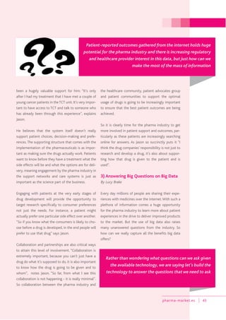 pharma-market.es 43
been a hugely valuable support for him: “It’s only
after I had my treatment that I have met a couple of
young cancer patients in theTCT unit. It’s very impor-
tant to have access to TCT and talk to someone who
has already been through this experience”, explains
Jason.
He believes that the system itself doesn’t really
support patient choices, decision-making and prefe-
rences. The supporting structure that comes with the
implementation of the pharmaceuticals is as impor-
tant as making sure the drugs actually work. Patients
want to know before they have a treatment what the
side effects will be and what the options are for deli-
very, meaning engagement by the pharma industry in
the support networks and care systems is just as
important as the science part of the business.
Engaging with patients at the very early stages of
drug development will provide the opportunity to
target research specifically to consumer preferences
not just the needs. For instance, a patient might
actually prefer one particular side effect over another.
“So if you know what the consumers is likely to cho-
ose before a drug is developed, in the end people will
prefer to use that drug” says Jason.
Collaboration and partnerships are also critical ways
to attain this level of involvement. “Collaboration is
extremely important, because you can’t just have a
drug do what it’s supposed to do, it is also important
to know how the drug is going to be given and to
whom”, notes Jason. “So far, from what I see this
collaboration is not happening - it is really minimal”.
So collaboration between the pharma industry and
the healthcare community, patient advocates group
and patient communities to support the optimal
usage of drugs is going to be increasingly important
to ensure that the best patient outcomes are being
achieved.
So it is clearly time for the pharma industry to get
more involved in patient support and outcomes, par-
ticularly as these patients are increasingly searching
online for answers. As Jason so succinctly puts it “I
think the drug companies’ responsibility is not just to
research and develop a drug, it’s also about suppor-
ting how that drug is given to the patient and is
used”.
3) Answering Big Questions on Big Data
By Lucy Brake
Every day millions of people are sharing their expe-
riences with medicines over the internet.With such a
plethora of information comes a huge opportunity
for the pharma industry to learn more about patient
experiences in the drive to deliver improved products
to the market. But the use of big data also raises
many unanswered questions from the industry. So
how can we really capture all the benefits big data
offers?
Patient-reported outcomes gathered from the internet holds huge
potential for the pharma industry and there is increasing regulatory
and healthcare provider interest in this data, but just how can we
make the most of the mass of information
Rather than wondering what questions can we ask given
the available technology, we are saying let’s build the
technology to answer the questions that we need to ask
 