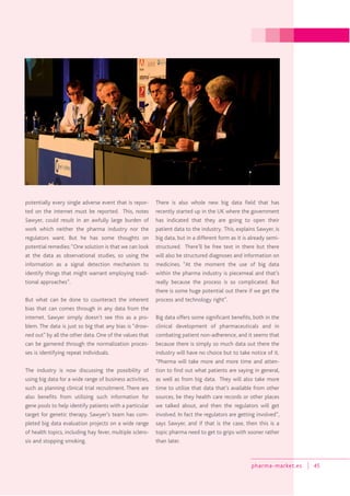 pharma-market.es 45
potentially every single adverse event that is repor-
ted on the internet must be reported. This, notes
Sawyer, could result in an awfully large burden of
work which neither the pharma industry nor the
regulators want. But he has some thoughts on
potential remedies:“One solution is that we can look
at the data as observational studies, so using the
information as a signal detection mechanism to
identify things that might warrant employing tradi-
tional approaches”.
But what can be done to counteract the inherent
bias that can comes through in any data from the
internet. Sawyer simply doesn’t see this as a pro-
blem. The data is just so big that any bias is “drow-
ned out” by all the other data. One of the values that
can be garnered through the normalization proces-
ses is identifying repeat individuals.
The industry is now discussing the possibility of
using big data for a wide range of business activities,
such as planning clinical trial recruitment. There are
also benefits from utilizing such information for
gene pools to help identify patients with a particular
target for genetic therapy. Sawyer’s team has com-
pleted big data evaluation projects on a wide range
of health topics, including hay fever, multiple sclero-
sis and stopping smoking.
There is also whole new big data field that has
recently started up in the UK where the government
has indicated that they are going to open their
patient data to the industry. This, explains Sawyer, is
big data, but in a different form as it is already semi-
structured. There’ll be free text in there but there
will also be structured diagnoses and information on
medicines. “At the moment the use of big data
within the pharma industry is piecemeal and that’s
really because the process is so complicated. But
there is some huge potential out there if we get the
process and technology right”.
Big data offers some significant benefits, both in the
clinical development of pharmaceuticals and in
combating patient non-adherence, and it seems that
because there is simply so much data out there the
industry will have no choice but to take notice of it.
“Pharma will take more and more time and atten-
tion to find out what patients are saying in general,
as well as from big data. They will also take more
time to utilize that data that’s available from other
sources, be they health care records or other places
we talked about, and then the regulators will get
involved. In fact the regulators are getting involved”,
says Sawyer, and if that is the case, then this is a
topic pharma need to get to grips with sooner rather
than later.
 