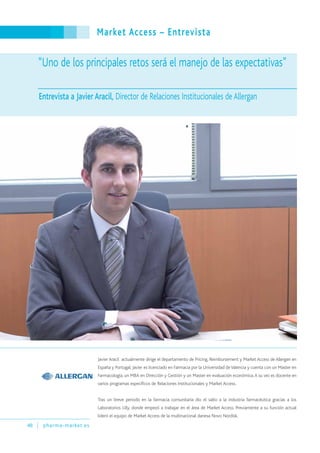 Market Access – Entrevista
48 pharma-market.es
Javier Aracil actualmente dirige el departamento de Pricing, Reimbursement y Market Access de Allergan en
España y Portugal. Javier es licenciado en Farmacia por la Universidad deValencia y cuenta con un Master en
Farmacología, un MBA en Dirección y Gestión y un Master en evaluación económica.A su vez es docente en
varios programas específicos de Relaciones Institucionales y Market Access.
Tras un breve periodo en la farmacia comunitaria dio el salto a la industria farmacéutica gracias a los
Laboratorios Lilly, donde empezó a trabajar en el área de Market Access. Previamente a su función actual
lideró el equipo de Market Access de la multinacional danesa Novo Nordisk.
“Uno de los principales retos será el manejo de las expectativas”
Entrevista a Javier Aracil, Director de Relaciones Institucionales de Allergan
 