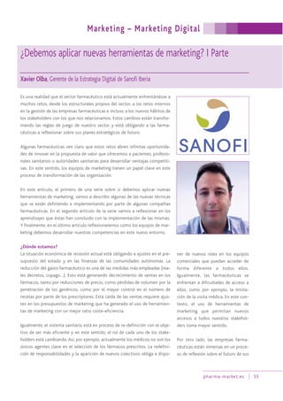 pharma-market.es 53
¿Debemos aplicar nuevas herramientas de marketing? I Parte
Xavier Olba, Gerente de la Estrategia Digital de Sanofi Iberia
Es una realidad que el sector farmacéutico está actualmente enfrentándose a
muchos retos, desde los estructurales propios del sector, a los retos internos
en la gestión de las empresas farmacéuticas e incluso a los nuevos hábitos de
los stakeholders con los que nos relacionamos. Estos cambios están transfor-
mando las reglas de juego de nuestro sector y está obligando a las farma-
céuticas a reflexionar sobre sus planes estratégicos de futuro.
Algunas farmacéuticas ven claro que estos retos abren infinitas oportunida-
des de innovar en la propuesta de valor que ofrecemos a pacientes, profesio-
nales sanitarios o autoridades sanitarias para desarrollar ventajas competiti-
vas. En este sentido, los equipos de marketing tienen un papel clave en este
proceso de transformación de las organización.
En este artículo, el primero de una serie sobre si debemos aplicar nuevas
herramientas de marketing, vamos a describir algunas de las nuevas técnicas
que se están definiendo e implementando por parte de algunas compañías
farmacéuticas. En el segundo artículo de la serie vamos a reflexionar en los
aprendizajes que éstas han concluido con la implementación de las mismas.
Y finalmente, en el último artículo reflexionaremos como los equipos de mar-
keting debemos desarrollar nuestras competencias en este nuevo entorno.
¿Dónde estamos?
La situación económica de recesión actual está obligando a ajustes en el pre-
supuesto del estado y en las finanzas de las comunidades autónomas. La
reducción del gasto farmacéutico es una de las medidas más empleadas (rea-
les decretos, copago…). Esto está generando decrecimiento de ventas en los
fármacos, tanto por reducciones de precio, como pérdidas de volumen por la
penetración de los genéricos, como por el mayor control en el número de
recetas por parte de los prescriptores. Esta caída de las ventas requiere ajus-
tes en los presupuestos de marketing que ha generado el uso de herramien-
tas de marketing con un mejor ratio coste-eficiencia.
Igualmente, el sistema sanitario está en proceso de re-definición con el obje-
tivo de ser más eficiente y en este sentido, el rol de cada uno de los stake-
holders está cambiando. Así, por ejemplo, actualmente los médicos no son los
únicos agentes clave en el selección de los fármacos prescritos. La redefini-
ción de responsabilidades y la aparición de nuevos colectivos obliga a dispo-
ner de nuevos roles en los equipos
comerciales que puedan acceder de
forma diferente a todos ellos.
Igualmente, las farmacéuticas se
enfrentan a dificultades de acceso a
ellos, como por ejemplo, la limita-
ción de la visita médica. En este con-
texto, el uso de herramientas de
marketing que permitan nuevos
accesos a todos nuestros stakehol-
ders toma mayor sentido.
Por otro lado, las empresas farma-
céuticas están inmersas en un proce-
so de reflexión sobre el futuro de sus
Marketing – Marketing Digital
 