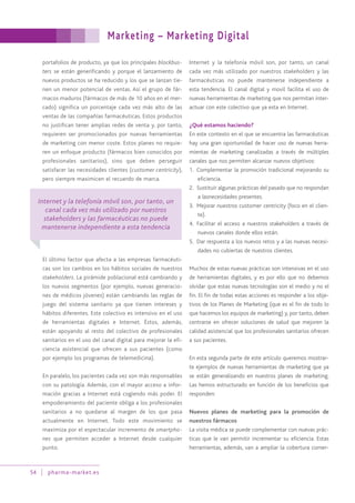 portafolios de producto, ya que los principales blockbus-
ters se están generificando y porque el lanzamiento de
nuevos productos se ha reducido y los que se lanzan tie-
nen un menor potencial de ventas. Así el grupo de fár-
macos maduros (fármacos de más de 10 años en el mer-
cado) significa un porcentaje cada vez más alto de las
ventas de las compañías farmacéuticas. Estos productos
no justifican tener amplias redes de venta y, por tanto,
requieren ser promocionados por nuevas herramientas
de marketing con menor coste. Estos planes no requie-
ren un enfoque producto (fármacos bien conocidos por
profesionales sanitarios), sino que deben perseguir
satisfacer las necesidades clientes (customer centricity),
pero siempre maximicen el recuerdo de marca.
El último factor que afecta a las empresas farmacéuti-
cas son los cambios en los hábitos sociales de nuestros
stakeholders. La pirámide poblacional está cambiando y
los nuevos segmentos (por ejemplo, nuevas generacio-
nes de médicos jóvenes) están cambiando las reglas de
juego del sistema sanitario ya que tienen intereses y
hábitos diferentes. Este colectivo es intensivo en el uso
de herramientas digitales e Internet. Éstos, además,
están apoyando al resto del colectivo de profesionales
sanitarios en el uso del canal digital para mejorar la efi-
ciencia asistencial que ofrecen a sus pacientes (como
por ejemplo los programas de telemedicina).
En paralelo, los pacientes cada vez son más responsables
con su patología. Además, con el mayor acceso a infor-
mación gracias a Internet está cogiendo más poder. El
empoderamiento del paciente obliga a los profesionales
sanitarios a no quedarse al margen de los que pasa
actualmente en Internet. Todo este movimiento se
maximiza por el espectacular incremento de smartpho-
nes que permiten acceder a Internet desde cualquier
punto.
Internet y la telefonía móvil son, por tanto, un canal
cada vez más utilizado por nuestros stakeholders y las
farmacéuticas no puede mantenerse independiente a
esta tendencia. El canal digital y movil facilita el uso de
nuevas herramientas de marketing que nos permitan inter-
actuar con este colectivo que ya esta en Internet.
¿Qué estamos haciendo?
En este contexto en el que se encuentra las farmacéuticas
hay una gran oportunidad de hacer uso de nuevas herra-
mientas de marketing canalizadas a través de múltiples
canales que nos permiten alcanzar nuevos objetivos:
1. Complementar la promoción tradicional mejorando su
eficiencia.
2. Sustituir algunas prácticas del pasado que no respondan
a lasnecesidades presentes.
3. Mejorar nuestros customer centricity (foco en el clien-
te).
4. Facilitar el acceso a nuestros stakeholders a través de
nuevos canales donde ellos están.
5. Dar respuesta a los nuevos retos y a las nuevas necesi-
dades no cubiertas de nuestros clientes.
Muchos de estas nuevas prácticas son intensivas en el uso
de herramientas digitales, y es por ello que no debemos
olvidar que estas nuevas tecnologías son el medio y no el
fin. El fin de todas estas acciones es responder a los obje-
tivos de los Planes de Marketing (que es el fin de todo lo
que hacemos los equipos de marketing) y, por tanto, deben
centrarse en ofrecer soluciones de salud que mejoren la
calidad asistencial que los profesionales sanitarios ofrecen
a sus pacientes.
En esta segunda parte de este artículo queremos mostrar-
te ejemplos de nuevas herramientas de marketing que ya
se están generalizando en nuestros planes de marketing.
Las hemos estructurado en función de los beneficios que
responden:
Nuevos planes de marketing para la promoción de
nuestros fármacos
La visita médica se puede complementar con nuevas prác-
ticas que le van permitir incrementar su eficiencia. Estas
herramientas, además, van a ampliar la cobertura comer-
Marketing – Marketing Digital
54 pharma-market.es
Internet y la telefonía móvil son, por tanto, un
canal cada vez más utilizado por nuestros
stakeholders y las farmacéuticas no puede
mantenerse independiente a esta tendencia
 