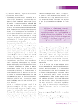 pharma-market.es 55
cial y maximizar la difusión y longevidad de los mensajes
que trasladamos en visita médica:
• Emplear tablets (como el iPad) que incrementen la cali-
dad de la visita médica. Estos dispositivos facilitan al
delegado comunicar mensajes promocionales difíciles,
por ejemplo a través del uso del vídeo. Además el dele-
gado puede personalizar los mensajes promocionales
en función de las preferencias del profesional sanitario,
ya que puede disponer de todos sus materiales promo-
cionales en un solo dispositivo estructurados por los
criterios de segmentación de nuestros clientes. El uso
de estos dispositivos requiere de un plan de entrena-
miento bien estructurado para las redes de ventas y de
que los equipos de marketing adapten sus materiales
promocionales a este nuevo medio.
• Nuevos tipos de visita médica. A través de herramien-
tas de videoconferencia o call centers, algunas farma-
céuticas están promocionando productos y servicios a
distancia con los médicos. La mayoría de las iniciativas
están en pilotaje, pero se están obteniendo resultados
positivos en aquellos clientes que les interese este
nuevo medio. Sobre todo se está utilizando en redes de
venta que no pueden tener visita médica en todos los
territorios (pre-marketing, productos maduros…).
• Complementar la comunicación de los delegados con
nuevos canales como el emailing o el SMS. Varias far-
macéuticas disponen ya de robustas metodologías para
sus delegados, los emails y los números de teléfono
móviles de sus clientes. El uso de estos dos nuevos
canales deben ser definidos, ya que estos medios no
son recomendables como vía de promoción sino como,
por ejemplo, de recordatorio de servicios de valor aña-
dido para nuestros clientes. No las recomendamos para
promocionar productos, pues a los clientes no les gusta
que se les invada su espacio personal con temas que no
son de su interés.
• Reforzar los mensajes promocionales a través de las
páginas web. Las páginas webs deben seguir el mismo
plan de comunicación que el de los delegados. Se acon-
seja que si en la visita médica se está promocionando
el mensaje X, la web amplíe el mensaje X con recursos
complementarios como revisiones críticas de otros
profesionales sanitarios o con el uso de estudios o víde-
os que lo refuercen. De este modo, se requiere que
todas las webs tengan un plan editorial que la posicio-
ne como una fuente de información de referencia. No
recomendamos las prácticas de multitud de farmacéu-
ticas lanzando al mercado páginas web con contenido
de valor en su lanzamiento pero que luego no actuali-
zan.
• Lo último en promoción es el uso de Aplicaciones para
Smartphone para promocionar productos. Si somos
capaces de ofrecer información promocional de alto
valor añadido y nuestros clientes se descargan una apli-
cación nuestra, podremos estar siempre presentes en
sus smartphones y actualizar los mensajes con fre-
cuencia. Esta tendencia se está utilizando, por ejemplo,
en fármacos innovadores con una alta actividad de
publicaciones.
• Otra de las prácticas cada vez más empleadas por los
equipos de marketing, es la monitorización del posicio-
namiento de nuestros fármacos en el canal online. Es
decir, invertimos multitud de recursos en mejorar nues-
tra imagen offline pero no todos medimos el qué se
dice de nosotros en Internet. ¿Habéis buscado en
Google alguna vez lo que se habla de nuestros fárma-
cos? Cuando lo hagáis veréis la necesidad de activar un
plan que monitorice nuestro posicionamiento online
(qué se dice de nosotros), e incluso activar nuestra ima-
gen y lo que se dice de nosotros en portales como
Wikipedia, Vademecum o en las principales Redes
Sociales.
Mejorar las competencias profesionales de nuestros
clientes
En la mayoría de los planes de marketing de las farma-
céuticas encontramos programas de formación médica
Lo último en promoción es el uso de
Aplicaciones para Smartphone para
promocionar productos. Si somos capaces de
ofrecer información promocional de alto valor
añadido y nuestros clientes se descargan una
aplicación nuestra, podremos estar siempre
presentes en sus smartphones
 