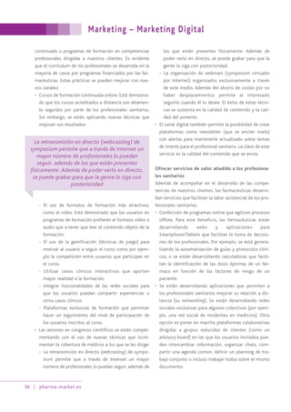Marketing – Marketing Digital
56 pharma-market.es
continuada o programas de formación en competencias
profesionales dirigidas a nuestros clientes. Es evidente
que el currículum de los profesionales se desarrolla en la
mayoría de casos por programas financiados por las far-
macéuticas. Estas prácticas se pueden mejorar con nue-
vos canales:
• Cursos de formación continuada online: Está demostra-
do que los cursos acreditados a distancia son altamen-
te seguidos por parte de los profesionales sanitarios.
Sin embargo, se están aplicando nuevas técnicas que
mejoran sus resultados:
- El uso de formatos de formación más atractivos,
como el vídeo. Está demostrado que los usuarios en
programas de formación prefieren el formato vídeo o
audio que a tener que leer el contenido objeto de la
formación.
- El uso de la gamificación (técnicas de juego) para
motivar al usuario a seguir el curso como por ejem-
plo la competición entre usuarios que participan en
el curso.
- Utilizar casos clínicos interactivos que aporten
mayor realidad a la formación.
- Integrar funcionalidades de las redes sociales para
que los usuarios puedan compartir experiencias u
otros casos clínicos
- Plataformas exclusivas de formación que permitan
hacer un seguimiento del nivel de participación de
los usuarios inscritos al curso.
• Las sesiones en congresos científicos se están comple-
mentando con el uso de nuevas técnicas que incre-
mentan la cobertura de médicos a los que se les dirige:
- La retransmisión en directo (webcasting) de sympo-
sium permite que a través de Internet un mayor
número de profesionales lo puedan seguir, además de
los que están presentes físicamente. Además de
poder verlo en directo, se puede grabar para que la
gente lo siga con posterioridad.
- La organización de webinars (symposium virtuales
por Internet) organizados exclusivamente a través
de este medio. Además del ahorro de costes por no
haber desplazamientos permite al interesado
seguirlo cuando él lo desee. El éxito de estas técni-
cas se sustenta en la calidad de contenido y la cali-
dad del ponente.
• El canal digital también permite la posibilidad de crear
plataformas como newsletter (que se envían mails)
con alertas para mantenerle actualizado sobre temas
de interés para el profesional sanitario. La clave de este
servicio es la calidad del contenido que se envía.
Ofrecer servicios de valor añadido a los profesiona-
les sanitarios
Además de acompañar en el desarrollo de las compe-
tencias de nuestros clientes, las farmacéuticas desarro-
llan servicios que facilitan la labor asistencial de los pro-
fesionales sanitarios.
• Confección de programas online que agilicen procesos
offline. Para este beneficio, las farmacéuticas están
desarrollando webs y aplicaciones para
Smartphone/Tablets que facilitan la toma de decisio-
nes de los profesionales. Por ejemplo, se está genera-
lizando la automatización de guías y protocolos clíni-
cos, o se están desarrollando calculadoras que facili-
tan la identificación de las dosis óptimas de un fár-
maco en función de los factores de riesgo de un
paciente.
• Se están desarrollando aplicaciones que permiten a
los profesionales sanitarios mejorar su relación a dis-
tancia (su networking). Se están desarrollando redes
sociales exclusivas para algunos colectivos (por ejem-
plo, una red social de residentes en medicina). Otro
opción es poner en marcha plataformas colaborativas
dirigidas a grupos reducidos de clientes (como un
advisory board) en las que los usuarios invitados pue-
den intercambiar información, organizar chats, com-
partir una agenda común, definir un planning de tra-
bajo conjunto o incluso trabajar todos sobre el mismo
documento.
La retransmisión en directo (webcasting) de
symposium permite que a través de Internet un
mayor número de profesionales lo puedan
seguir, además de los que están presentes
físicamente. Además de poder verlo en directo,
se puede grabar para que la gente lo siga con
posterioridad
 
