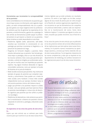pharma-market.es 57
Herramientas que incrementen la corresponsabilidad
de los pacientes
Como comentábamos en la introducción, los pacientes, gra-
cias al mayor acceso a la información, está cogiendo mayor
poder y se están corresponsabilizando más con su patolo-
gía. Esto genera una mayor exigencia entre los profesiona-
les sanitarios que han de gestionar las expectativas de los
pacientes, a nivel de formación y gestión de su patología. En
este sentido, las farmacéuticas pueden apoyar al profesio-
nal sanitario en qué mejoren su relación con sus pacientes.
Varias iniciativas se están desarrollando en esta línea:
• Plataformas digitales (webs, aplicaciones, call center,
estudios) que incrementen la concienciación en una
patología que permitan incrementar el diagnóstico o la
prevención de población de riesgo.
• Programas de formación dirigidos a pacientes. Varios
estudios demuestran que un paciente bien formado ges-
tiona mejor su patología y hace un uso más eficiente de
los recursos sanitarios. Estos cursos para pacientes (pre-
senciales u online) son dirigidos por profesionales sanita-
rios, pero en muchos casos son impartidos por pacientes
expertos. Hay alguna iniciativas destacadas en algunas
comunidades autónomas, como por ejemplo, la Escuela
de Pacientes de la Junta de Andalucía.
• Redes Sociales exclusivas para pacientes. Hay multitud de
ejemplos de grupos de pacientes que comparten expe-
riencias y conocimientos. Estas pueden ser a través de
redes sociales como Facebook o incluso redes sociales
independientes (como por ejemplo, Kronikoen Sarea, la
red social de pacientes crónicos del Gobierno Vasco).
• Juegos que permiten a los pacientes mejorar el cuidado
de salud, como por ejemplo, para hacer ejercicios físicos
en pacientes traumatólogicos o incluso otros de desarro-
llo cognitivos para pacientes que han sufrido un proble-
ma neurológico.
• Plataformas de telemedicina o tele-asistencia que permi-
tan la monitorización a distancia de pacientes crónicos,
mejorando el control de su patología y reduciendo costes
sanitarios.
Os esperamos en las otras dos partes de este artícu-
lo…
Espero que este artículo sea un estímulo para todos
vosotros para que incentive el uso de estas nuevas herra-
mientas digitales que ya están probadas con resultados
positivos. Os animo a que hagáis uso de ellas, aunque
algunas de sea a través de pilotos para ver cómo encajan
en la filosofía de vuestras organizaciones. Igualmente, no
nos excusemos en que las farmacéuticas son compañías
con prácticas tradicionales y seamos cada uno responsa-
bles de la transformación del sector. Como decía
Katherine Hepburn “si necesitas que alguien te eche una
mano, recuerda que puedes encontrar una al final de tu
brazo”.
En las otras dos partes de este artículo que se publicarán
en los dos próximos número de la revista reflexionaremos
de las implicaciones que tiene aplicar estas nuevas herra-
mientas. En el próximo número mostraremos los apren-
dizajes (aciertos y errores) que hemos obtenido del uso
de estas nuevas prácticas.Y en el siguiente, trataremos de
las nuevas competencias y roles que se requieren en los
departamentos de marketing y los cambios necesarios en
las organizaciones para el uso de estas nuevas herramien-
tas.
sanofi.es
Claves del artículo
✒ El sector farmacéutico está actualmente enfrentán-
dose a muchos retos que le obliga a reflexionar sobre
sus planes estratégicos de futuro y la aplicación de
nuevas herramientas de marketing.
✒ Muchas de estas nuevas prácticas de marketing son
intensivas en el uso de herramientas digitales, y es
por ello que no debemos olvidar que estas nuevas
tecnologías son el medio y no el fin.
✒ La visita médica se puede complementar con nuevas
prácticas que le van permitir incrementar su eficien-
cia, ampliar la cobertura comercial y maximizar la
difusión y longevidad de los mensajes.
 