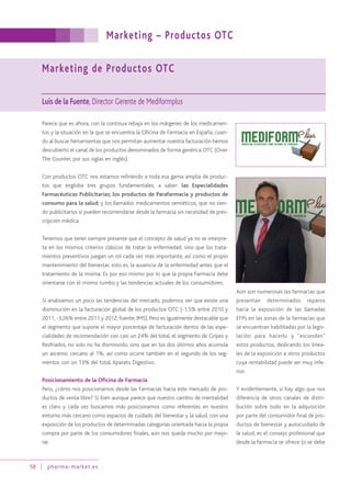 Marketing – Productos OTC
58 pharma-market.es
Marketing de Productos OTC
Luis de la Fuente, Director Gerente de Mediformplus
Parece que es ahora, con la continua rebaja en los márgenes de los medicamen-
tos y la situación en la que se encuentra la Oficina de Farmacia en España, cuan-
do al buscar herramientas que nos permitan aumentar nuestra facturación hemos
descubierto el canal de los productos denominados de forma genérica OTC (Over
The Counter, por sus siglas en inglés).
Con productos OTC nos estamos refiriendo a toda esa gama amplia de produc-
tos que engloba tres grupos fundamentales, a saber: las Especialidades
Farmacéuticas Publicitarias; los productos de Parafarmacia y productos de
consumo para la salud; y los llamados medicamentos semiéticos, que no sien-
do publicitarios sí pueden recomendarse desde la farmacia sin necesidad de pres-
cripción médica.
Tenemos que tener siempre presente que el concepto de salud ya no se interpre-
ta en los mismos criterios clásicos de tratar la enfermedad, sino que los trata-
mientos preventivos juegan un rol cada vez más importante, así como el propio
mantenimiento del bienestar, esto es, la ausencia de la enfermedad antes que el
tratamiento de la misma. Es por eso mismo por lo que la propia Farmacia debe
orientarse con el mismo rumbo y las tendencias actuales de los consumidores.
Si analizamos un poco las tendencias del mercado, podemos ver que existe una
disminución en la facturación global de los productos OTC (-1,5% entre 2010 y
2011, -3,26% entre 2011 y 2012; fuente: IMS). Pero es igualmente destacable que
el segmento que supone el mayor porcentaje de facturación dentro de las espe-
cialidades de recomendación con casi un 24% del total, el segmento de Gripes y
Resfriados, no solo no ha disminuido, sino que en los dos últimos años acumula
un ascenso cercano al 1%, así como ocurre también en el segundo de los seg-
mentos con un 13% del total, Aparato Digestivo.
Posicionamiento de la Oficina de Farmacia
Pero, ¿cómo nos posicionamos desde las Farmacias hacia este mercado de pro-
ductos de venta libre? Si bien aunque parece que nuestro cambio de mentalidad
es claro y cada vez buscamos más posicionarnos como referentes en nuestro
entorno más cercano como espacios de cuidado del bienestar y la salud, con una
exposición de los productos de determinadas categorías orientada hacia la propia
compra por parte de los consumidores finales, aún nos queda mucho por mejo-
rar.
Aún son numerosas las farmacias que
presentan determinados reparos
hacia la exposición de las llamadas
EFPs en las zonas de la farmacias que
se encuentran habilitadas por la legis-
lación para hacerlo y “esconden”
estos productos, dedicando los linea-
les de la exposición a otros productos
cuya rentabilidad puede ser muy infe-
rior.
Y evidentemente, si hay algo que nos
diferencia de otros canales de distri-
bución sobre todo en la adquisición
por parte del consumidor final de pro-
ductos de bienestar y autocuidado de
la salud, es el consejo profesional que
desde la farmacia se ofrece (o se debe
 