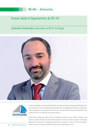 RR.HH. – Entrevista
62 pharma-market.es
Tomás Otero trabaja como Responsable de RR.HH. de Norgine en España y Portugal, donde también parti-
cipa activamente en diversos proyectos internacionales dentro de la organización. Cuenta con amplia expe-
riencia en la gestión y consultoría de recursos humanos, en especial Executive Search, y asesoramiento a los
comités directivos en el desarrollo de sus propios equipos.
Anteriormente trabajó para diversas firmas de Búsqueda de Ejecutivos como Padula & Partners, Hays
Executive o Boyden International, donde lideró la práctica de ciencias de la salud e industria farmacéutica,
generando el conocimiento y la experiencia necesaria para completar su visión de la función del departa-
mento de recursos humanos como facilitadores del cambio y generadores de valor.
Innovar desde el Departamento de RR. HH
Entrevista a Tomás Otero, Responsable de RR.HH. de Norgine
 