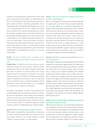 pharma-market.es 63
Cuando se intenta fomentar la aparición de nuevas ideas
para el desarrollo de una empresa, el departamento de
RR. HH. tiene el papel de intentar garantizar que éstas lle-
guen, sean escuchadas, valoradas y gestionadas. Así los
responsables de la compañía decidirán seguir con su curso
o no. Los profesionales de RR. HH., además de conocer
bien el negocio de la Industria Farmacéutica y la cultura
de la propia compañía, tienen como función facilitar las
herramientas necesarias para que se cree un entorno ade-
cuado basado en una confianza sólida que permita el dis-
currir de nuevas ideas. Una de las formas de medir la
madurez de una empresa está en la forma en que se asimi-
la las nuevas ideas y las críticas. Su cultura de innovación
estará influenciada por esta madurez, pues determinará
notablemente las posibilidades de invertir o no en esas
nuevas ideas.
ph.mk: ¿Por qué se define como un experto en un
mundo de cambios que no cambia, al menos en lo esen-
cial?
Tomás Otero: Al definirse uno de esa forma es, princi-
palmente, porque te frustras cuando intentas innovar,
interpretar tu entorno de cambio y proponer soluciones
para sacar lo máximo. El mundo cambia, pero te das
cuenta de que en lo esencial no. En general nos cuesta
innovar, por lo que los cambios no se producen de forma
rápida. El problema de este país es que a las personas
que han intentado innovar, en lugar de apoyarles, se le ha
penalizado. Cuando intentas innovar y no lo consigues,
te conviertes en un experto en intentarlo.
Recuerdo a José Aguilar, un coach muy importante del
top ten Management, que decía que la gente no cambia-
ba, sino que mejoraba. Es decir, parece que las organiza-
ciones son como son y no van a cambiar, pero lo que sí
podemos hacer es mejorarlas y ahí es donde entra el pro-
ceso de cambio. Quizá mi frustración venga de intentar
cambiar cuando en realidad habría que intentar mejorar.
ph.mk: También hace faltan ganas de querer cambiar.
T.O.: Existen tres parámetros que justifican la reactancia
al cambio: actitudinal, aptitudinal y de recursos. Una per-
sona puede resistirse a los cambios porque no quiere
cambiar, no puede cambiar o no sabe cambiar.
ph.mk: ¿Cómo es la innovación en España, somos de los
primeros, estamos igual…?
T.O.: Es una pregunta compleja porque depende del tipo
de organización y del sector del que estemos hablando.
Yo te puedo hablar de la industria farmacéutica en
España. Todas las grandes corporaciones tienen centrali-
zada la toma de decisiones en la empresa matriz. Si quie-
res innovar tienes que desplazarte al país de origen de la
empresa matriz. Ahora bien, existen muchos tipos de
innovación. No sólo hay que pensar en las innovaciones
que llevan a descubrimientos de relevancia mundial, que
también los hay. Quizá no puedas descubrir un nuevo
producto, pero sí que puedes optimizar procedimientos,
mejorar pequeños detalles, ayudar a hacer que el negocio
mejore haciendo las cosas mejor, y aquí sí que tenemos
un pequeño margen de maniobra localmente.
ph.mk: Desde RR. HH., ¿cómo se puede desarrollar una cul-
tura de innovación?
T.O.: Según mi experiencia, la principal barrera es la falta de
preparación de las propias organizaciones. Me refiero a que
parece que predomina una cultura que prefiere no cambiar
las cosas. Puede ser por diversas causas: porque funciona
bien o porque me da buenos resultados, pero también
puede ser por miedo a cambiar, o por no saber cómo cam-
biar. La sensación que tengo es que sólo se quiere innovar
cuando no se llegan a los resultados esperados y uno está
obligado a probar cosas nuevas. No existe una cultura de
movilizar ideas y de generar nuevas opciones, de escuchar y
gestionar esas ideas. Mi opinión es que desde RR. HH. debe-
mos intentar garantizar que las personas que quieran pro-
poner ideas nuevas puedan hacerlo, sean escuchadas y se
las gestione correctamente. Esto último también significa
saber decirles que no.
ph.mk: ¿Existe en Norgine algún procedimiento específico
que ayude a recoger esas ideas?
T.O.: No creo que deba ser una cuestión de procedimientos,
sino de generar un entorno sano donde hablar de innova-
ción y mejorar las cosas. Norgine es una compañía en la que
se da una comunicación abierta y directa. Aquí no tiene
sentido poner un buzón de sugerencias cuando cualquier
persona puede entrar en mi despacho y comentar cualquier
idea, por poner un ejemplo. Desde RR. HH. debemos gene-
 