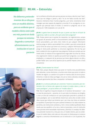 RR.HH. – Entrevista
64 pharma-market.es
No debemos pretender
inventar de un día para
otro un modelo distinto,
pero es evidente que el
modelo clásico está cada
vez más puesto en duda
porque no estamos
llegando a comunicar
eficientemente con la
institución ni con el
paciente
rar la confianza suficiente para que esa persona se atreva a decirte cosas “raras”,
cosas que nos obligue a pensar y decir “no se me había ocurrido esa idea”.
Nosotros intentamos hacer muchas preguntas y, por tanto, necesitamos tener
managers que sean capaces de preguntar y escuchar. Si no se pregunta, no con-
seguirás que participe todo el mundo. Lo esencial es preguntar, sea en una
empresa de 1.000 empleados o en una de 50.
ph.mk: La gente tiene la sensación de que, si ponen una idea en el buzón de
sugerencias, nadie lo va a leer. ¿Por qué cuesta tanto preguntar?
T.O.: Porque parece que no gustan las respuestas. Las organizaciones, aunque
son grupos de personas, tienen un funcionamiento unitario. Las organizaciones
tienen personalidad y, por tanto, tiene miedo de que cualquier información
externa ponga en duda su personalidad. Esto se debe a que está convencida de
que la forma de actuar que tiene es la correcta y cualquier información que la
ponga en duda puede quebrantar su estructura organizativa. Por eso hay que
tener cuidado de cómo se gestionan esas preguntas. Dando por sentado que ese
miedo existe, la madurez de las organizaciones exige saber escuchar las críticas.
Una organización madura es aquella que puede hacer preguntas a sus clientes,
empleados y a cualquiera de las personas que tienen alguna relación con ella y
pueden hablar cara a cara de los aspectos que se podrían mejorar como si fuera
una persona.
ph.mk: ¿Cuesta aceptar las críticas?
T.O.: Claro, porque después tienes que poner en marcha otros procedimientos
para valorarlas y tomar decisiones, y muchas veces tienes que poner en duda tu
modelo de negocio. La cuestión no es poner en marcha cada uno de los proce-
dimientos o todas las ideas que llegan, sino por lo menos valorarlas, estudiarlas,
y después gestionarlas (eso lleva a aceptarlas o rechazarlas).
ph.mk: En un artículo publicado por usted dice: “Estamos avanzando, pero len-
tamente. Aún no hemos sido capaces de romper el modelo clásico y crear un
nuevo paradigma”. ¿A qué se refiere con “modelo clásico”?
T.O.: Para mí significa el esquema basado en el “producto farmacéutico” – con
su canal de prescripción – paciente, en el cual, todos los esfuerzos son dirigidos
a crear un clima de confianza en el cual el prescriptor prescribe tu producto. El
nuevo paradigma aún no está definido. Desde hace varios años se están viendo
ideas nuevas que indican que tenemos que ir por otras vías. Antes se mantenía
un equilibrio. El prescriptor era quien sostenía la balanza. A los lados estaban los
pacientes y las instituciones sanitarias, y más o menos estaba equilibrado.Ahora
resulta que ese equilibrio se ha roto y tanto el prescriptor, como la institución
como paciente tiene necesidades importantes y distintas. Es complejo. No debe-
mos pretender inventar de un día para otro un modelo distinto, pero es eviden-
te que el modelo clásico está cada vez más puesto en duda porque no estamos
llegando a comunicar eficientemente con la institución ni con el paciente. Por
 