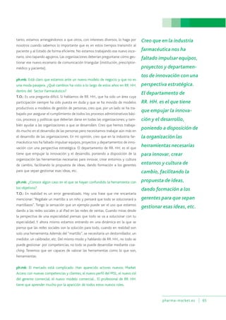 pharma-market.es 65
tanto, estamos arriesgándonos a que otros, con intereses diversos, lo haga por
nosotros cuando sabemos lo importante que es en estos tiempos transmitir al
paciente y al Estado de forma eficiente. No estamos trabajando ese nuevo esce-
nario, sino tapando agujeros. Las organizaciones deberían preguntarse cómo ges-
tionar ese nuevo escenario de comunicación triangular (institución, prescriptor-
médico y paciente).
ph.mk: Está claro que estamos ante un nuevo modelo de negocio y que no es
una moda pasajera. ¿Qué cambios ha visto a lo largo de estos años en RR. HH.
dentro del Sector Farmacéutico?
T.O.: Es una pregunta difícil. Si hablamos de RR. HH., que ha sido un área cuya
participación siempre ha sido puesta en duda y que se ha movido de modelos
productivos a modelos de gestión de personas, creo que, por un lado se ha tra-
bajado por asegurar el cumplimiento de todos los procesos administrativos bási-
cos, procesos y políticas que deberían darse en todas las organizaciones; y tam-
bién ayudar a las organizaciones a que se desarrollen. Creo que hemos trabaja-
do mucho en el desarrollo de las personas pero necesitamos trabajar aún más en
el desarrollo de las organizaciones. En mi opinión, creo que en la industria far-
macéutica nos ha faltado impulsar equipos, proyectos y departamentos de inno-
vación con una perspectiva estratégica. El departamento de RR. HH. es el que
tiene que empujar la innovación y el desarrollo, poniendo a disposición de la
organización las herramientas necesarias para innovar, crear entornos y cultura
de cambio, facilitando la propuesta de ideas, dando formación a los gerentes
para que sepan gestionar esas ideas, etc.
ph.mk: ¿Conoce algún caso en el que se hayan confundido la herramienta con
los objetivos?
T.O.: En realidad es un error generalizado. Hay una frase que me encantaría
mencionar: “Regálale un martillo a un niño y pensará que todo se solucionará a
martillazos”. Tengo la sensación que un ejemplo puede ser el uso que estamos
dando a las redes sociales o al iPad en las redes de ventas. Cuando miras desde
la perspectiva de una especialidad piensas que todo se va a solucionar con tu
especialidad. Y ahora mismo estamos entrando en una dinámica en la que se
piensa que las redes sociales son la solución para todo, cuando en realidad son
solo una herramienta.Además del “martillo”, se necesitaría un destornillador, un
medidor, un calibrador, etc. Del mismo modo y hablando de RR. HH., no todo se
puede gestionar por competencias, no todo se puede desarrollar mediante coa-
ching. Tenemos que ser capaces de valorar las herramientas como lo que son,
herramientas.
ph.mk: El mercado está complicado. Han aparecido actores nuevos: Market
Access con nuevas competencias y clientes, el nuevo perfil del MSL, el nuevo rol
del gerente comercial, el nuevo modelo comercial... El profesional de RR. HH.
tiene que aprender mucho por la aparición de todos estos nuevos roles.
Creo que en la industria
farmacéutica nos ha
faltado impulsar equipos,
proyectos y departamen-
tos de innovación con una
perspectiva estratégica.
El departamento de
RR. HH. es el que tiene
que empujar la innova-
ción y el desarrollo,
poniendo a disposición de
la organización las
herramientas necesarias
para innovar, crear
entornos y cultura de
cambio, facilitando la
propuesta de ideas,
dando formación a los
gerentes para que sepan
gestionar esas ideas, etc.
 