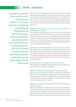 RR.HH. – Entrevista
66 pharma-market.es
T.O.: RR. HH. no es un departamento administrativo y reactivo, sino que debería
ayudar proactivamente al negocio. Esto implica una actitud de cambio y de conoci-
miento constante,de actualización e inquietud intelectual.No es razonable que que-
ramos estimular el cambio y desarrollar entornos de innovación y que luego no siga-
mos esas ideas, no prediquemos con el ejemplo, ni tengamos inquietud por apren-
der, y en ese sentido, debemos aprender mucho sobre el negocio y cómo encajan los
nuevos roles.
ph.mk: En un sector endogámico como es el farmacéutico, ¿por qué cuesta traer a
profesionales de otros sectores?
T.O.: Cuando yo empecé en este sector tuve la suerte de conocer a un director gene-
ral muy influyente de la industria farmacéutica y en su momento me lo comentó.
Me dijo que lo había aplicado y que no le había salido bien. Creo que el problema
residía en la necesidad de comunicar con el médico eficientemente,que requería una
serie de conocimientos y experiencias que son difíciles de adquirir en otro sector. El
problema es que yo sigo pensando que tenemos mucho que aprender de otros sec-
tores, especialmente del de gran consumo.
ph.mk: ¿Podría ser por falta de organización? Porque se improvisa sobre la marcha…
T.O.: En algunos factores se improvisa y en otros no, pero la improvisación es una
forma de generar cosas nuevas,ideas creativas,por lo tanto,no todo lo que se impro-
visa es malo, el problema es que creo que nos ha faltado paciencia. Cuando se gene-
ra un cambio no puedes esperar resultados a corto plazo, sobre todo cuando se tra-
tan de cambios en el estilo de hacer las cosas y que llevan mucho tiempo incrusta-
das en la organización.
ph.mk: ¿Por qué somos tan cortoplacistas en el Sector Farmacéutico?
T.O.: Porque seguimos trabajando con objetivos anuales, detrás de los cuales encon-
tramos incentivos y detrás de éstos, a las personas.
ph.mk: Pero se podría plantear una política de incentivos que fuese escalada.
T.O.: Existen, pero aun así nos interesa más tener controlado el corto que el medio
plazo. La presión de los resultados es muy grande y por tanto afecta a la innovación.
Al final, aunque cueste mucho sacar el trabajo adelante, si consigues los resultados,
no te atreves a quitar recursos para invertirlos en innovación por miedo a que esta
decisión afecte negativamente a los resultados.
ph.mk: ¿Cómo se podría definir al profesional de RR.HH.de hoy en día? ¿Qué carac-
terísticas debería tener?
T.O.: En mi opinión, cada vez se utilizan menos los términos de“Recursos Humanos”
o “Gestión de Personal”, y se tiende más a las posiciones de Business Partner de
RR. HH. En el fondo, y siempre en mi opinión, es una persona que tiene que intentar
generar dentro de la organización y, por tanto, en todas las personas que forman
parte de ella la confianza suficiente para aportar valor y mejorar cada uno de los
En mi opinión, cada vez se
utilizan menos los térmi-
nos de “Recursos
Humanos” o “Gestión de
Personal”, y se tiende más
a las posiciones de
Business Partner de
RR. HH. En el fondo, y
siempre en mi opinión, es
una persona que tiene
que intentar generar den-
tro de la organización y,
por tanto, en todas las
personas que forman
parte de ella la confianza
suficiente para aportar
valor y mejorar cada uno
de los procesos
 