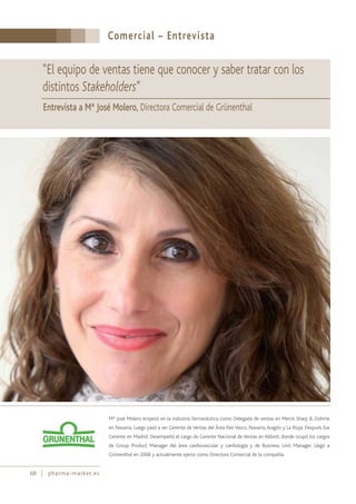Comercial – Entrevista
68 pharma-market.es
Mª José Molero empezó en la industria farmacéutica como Delegada de ventas en Merck Sharp & Dohme
en Navarra. Luego pasó a ser Gerente deVentas del Área PaísVasco, Navarra,Aragón y La Rioja. Después fue
Gerente en Madrid. Desempeñó el cargo de Gerente Nacional de Ventas en Abbott, donde ocupó los cargos
de Group Product Manager del área cardiovascular y cardiología y de Business Unit Manager. Llegó a
Grünenthal en 2008 y actualmente ejerce como Directora Comercial de la compañía.
“El equipo de ventas tiene que conocer y saber tratar con los
distintos Stakeholders”
Entrevista a Mª José Molero, Directora Comercial de Grünenthal
 