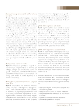 pharma-market.es 69
ph.mk: ¿Cómo surge la necesidad de certificar la fuerza
de ventas?
Mª José Molero: El proyecto nace porque nos dimos
cuenta de que el entorno estaba cambiando muy deprisa
y estaban surgiendo nuevos clientes. Ya no era solo el
médico el único profesional que influía en la prescripción.
Aparecieron nuevos stakeholders, sobre todo en nivel de
autoridades. Las necesidades de los clientes estaban cam-
biando. Conseguir una cita con el médico era cada vez
más complicado, pues éste ponía pegas para recibir al
comercial, alegando, principalmente, que estaban satura-
dos de trabajo y que el comercial no le aportaba ninguna
información nueva o relevante. Los médicos demandaban
comerciales que les aportasen valor. Más del 60% de los
médicos pedían visitas con más valor. Por lo tanto, el
comercial necesitaba mayores conocimientos científicos
y más especialización. Además, necesitábamos hacer
cosas diferentes, que el delegado desempeñara más fun-
ciones en la empresa y, por lo tanto, no solo trabajar la
parte comercial del delegado.También tenía que hacer las
cosas distintas, es decir, desarrollar nuevas habilidades y
reinventarse. Todo esto en conjunto fueron los motivos
por los que se propuso la idea de certificar la fuerza de
ventas.
ph.mk: ¿Cómo se pusieron en marcha?
M.J.M.: Fue un impulso en general de un equipo de tra-
bajo liderado por Enrique Garrido en su momento, que
luchó por conseguir estas acreditaciones que nos han
ayudado a diferenciarnos. Además también hemos conse-
guido establecer relaciones con la Universidad CEU San
Pablo y CESIF (Centro de Estudios Superiores de la
Industria Farmacéutica).
ph.mk: ¿Qué les pareció a los comerciales? ¿Acogieron
bien la idea?
M.J.M.: Al principio hubo unas resistencias tremendas.
Fue muy duro porque a nadie le gusta que le pongan exá-
menes y que le evalúen. Pero después fueron entendien-
do la dinámica del programa porque ellos mismos veían
los resultados y se sentían más seguros delante del médi-
co y éste percibía al comercial, no solo como el delegado,
sino también como un asesor. Aunque la fuerza de ventas
se mostraba reticente a examinarse, en más de un 90%
de los casos se aprobaba. El programa les ha ayudado a
crecerse y a creérselo más. Ahora lo ven como algo nor-
mal de su día a día. El feedback en general es muy bueno
y yo estoy muy satisfecha de este trabajo. Me da pena
que se acabe ya.
ph.mk: ¿Cómo organizaron cada edición?
M.J.M.: La primera edición estuvo centrada en aspectos
del dolor neuropático porque lanzábamos Versatis. La
segunda en dolor general porque estaba centrada en
Palexia.Y la tercera, con la colaboración de CESIF, ha esta-
do más centrada en habilidades, de asesoramiento y de
comunicación… Ha sido una progresión natural, fruto de
las necesidades internas que teníamos. Ahora estamos
pensando qué hacer para que sea complementario a lo
que ya hemos hecho para que el comercial siga siendo un
interlocutor válido que aporte valor a su cliente.
ph.mk: ¿Cómo lo plantearon desde Grünenthal?
M.J.M.: No solo el sistema sanitario español estaba expe-
rimentando cambios, sino que también Grünenthal lo
estaba haciendo. La combinación de cambios internos y
externos nos obligaron a adaptarnos al nuevo entorno. El
equipo de ventas tenía que conocer y saber tratar con los
distintos stakeholders y diferenciar el trato según el terri-
torio que visitase, pero sobre todo, informarse sobre las
nuevas necesidades del cliente. Era muy importante
transmitirle al doctor, no solo informaciones clínicas, sino
también económicas e intentar establecer una relación
continua con él.
Grünenthal decidió crear equipos multidisciplinares for-
mado por comerciales, MSL y profesionales de Market
Access. Los comerciales debían poseer una visión global
del negocio, resultados comerciales y gestión del territo-
rio.
- Que sepa manejar la incertidumbre, un aspecto muy
importante hoy en día.
- Que pueda interactuar con los distintos stakeholders.
- Que piense también en el beneficio del producto para
el paciente.
- Gente muy cualificada: licenciados, diplomados…
- Con habilidad para trabajar en equipo.
 