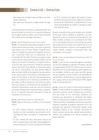 Comercial – Entrevista
70 pharma-market.es
- Que tenga claro el target al que se dirigen y sus nece-
sidades específicas.
- Que sepa tomar decisiones y tenga sentido del nego-
cio.
La acreditación de la formación y profesionalización de la
fuerza de ventas se convirtió en un requisito indispensa-
ble en algunos países europeos, como Francia, Alemania,
Reino Unido, Suecia, Noruega o Dinamarca.
ph.mk: ¿Puede detallarnos un poco más el plan?
M.J.M.: En Grünenthal desarrollamos programas de for-
mación para la fuerza de ventas y otra para los gerentes.
Cabe destacar que no existe ninguna compañía farma-
céutica en España que posea estos programas de forma-
ción. Grünenthal contó con la colaboración de la
Universidad CEU San Pablo. Teníamos que preparar la for-
mación para dos medicamentos,Versatis y Palexia, que ya
están en el mercado. Se trataba de un proyecto ambicio-
so de tres años cuya formación se dividía en: presencial,
online y formación mixta. Además se incluía una evalua-
ción de los conocimientos que para aprobar exigía el
haber acertado el 80% de las preguntas de cada examen,
lo que suponía todo un reto para los comerciales. La evo-
lución de cada alumno no era solo recompensada con un
título, sino también con los incentivos cuantitativos, de
los cuales un 8,5% se destinaron a los incentivos cualita-
tivos, que incluían la certificación de los programas de
formación. Desarrollamos antes del curso los incentivos
cualitativos, estableciendo metas personales y ayudándo-
les en su desarrollo personal. Conectamos el plan de
incentivos con la formación.
ph.mk: ¿Qué temas trataron en cada edición?
M.J.M.: Algunos temas que se trataron en la formación
fueron:
- En 2010: Buenas Prácticas, características de un
paciente con dolor neuropático, aproximación a la far-
macología del dolor neuropático y fundamentos del
dolor.
- En 2011: Manejo del dolor, Mecanismos clínicos del
dolor, conceptos básicos del dolor, farmacovigilancia y
toma de decisiones en cuanto al tratamiento del dolor.
- En 2012: Contexto del negocio farmacéutico, nuevos
elementos del proceso de venta, negociación, farmaco-
economía del medicamento y atesoramiento. El curso
actual está pendiente de celebrar la entrega de diplo-
mas antes del verano.
Durante el periodo de formación también se ha utilizado
la formación online mediante el ordenador y el iPad.
Además de contar con el aval de la Universidad CEU San
Pablo, también contamos con la acreditación de CESIF,
con la cual también obtuvimos otra certificación para la
última parte de la formación como Experto Técnico en la
Industria Farmacéutica. Asimismo, este programa de for-
mación también consiguió la Certificación Qfor, muy
reconocida a nivel europeo.
ph.mk: ¿Existe una demanda de formación por parte de
los comerciales?
M.J.M.: Sí que me han comentado algunas necesidades
que me han trasladado los gerentes nacionales o de área
y el departamento de RR. HH. Tenemos que ver cómo lo
planteamos. En un principio había pensado colaborar con
las sociedades científicas, pero quizá sea difícil porque
hay que equilibrar la parte científica con habilidades de
asesoramiento. Necesitaríamos el aval de alguna asocia-
ción o grupo. Sería ya para 2014 porque el PAC vigente
acaba a mitad de este año.
ph.mk: ¿Cómo han medido la efectividad del programa?
M.J.M.: La efectividad de los programas fue medida por
consultoras externas, donde se preguntó por la satisfac-
ción que tenían de los comerciales. Contamos con
encuestas que demuestran la satisfacción del médico
sobre el comercial que le visitaba en cuanto a los conoci-
mientos científicos y habilidades comerciales que poseía.
Habíamos preparado el programa pensando en los dos
productos que queríamos comercializar. Además, varias
sociedades médicas se han mostrado interesadas en
nuestro proyecto porque han valorado positivamente el
esfuerzo que conllevaba y los buenos resultados que
hemos obtenido.
grunenthal.es
 
