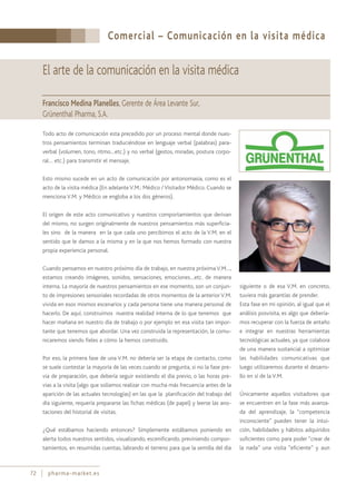 Comercial – Comunicación en la visita médica
72 pharma-market.es
El arte de la comunicación en la visita médica
Francisco Medina Planelles, Gerente de Área Levante Sur,
Grünenthal Pharma, S.A.
Todo acto de comunicación esta precedido por un proceso mental donde nues-
tros pensamientos terminan traduciéndose en lenguaje verbal (palabras) para-
verbal (volumen, tono, ritmo…etc.) y no verbal (gestos, miradas, postura corpo-
ral… etc.) para transmitir el mensaje.
Esto mismo sucede en un acto de comunicación por antonomasia, como es el
acto de la visita médica (En adelanteV.M.: Médico /Visitador Médico. Cuando se
menciona V.M. y Médico se engloba a los dos géneros).
El origen de este acto comunicativo y nuestros comportamientos que derivan
del mismo, no surgen originalmente de nuestros pensamientos más superficia-
les sino de la manera en la que cada uno percibimos el acto de la V.M, en el
sentido que le damos a la misma y en la que nos hemos formado con nuestra
propia experiencia personal.
Cuando pensamos en nuestro próximo día de trabajo, en nuestra próxima V.M…,
estamos creando imágenes, sonidos, sensaciones, emociones…etc. de manera
interna. La mayoría de nuestros pensamientos en ese momento, son un conjun-
to de impresiones sensoriales recordadas de otros momentos de la anterior V.M.
vivida en esos mismos escenarios y cada persona tiene una manera personal de
hacerlo. De aquí, construimos nuestra realidad interna de lo que tenemos que
hacer mañana en nuestro día de trabajo o por ejemplo en esa visita tan impor-
tante que tenemos que abordar. Una vez construida la representación, la comu-
nicaremos siendo fieles a cómo la hemos construido.
Por eso, la primera fase de una V.M. no debería ser la etapa de contacto, como
se suele contestar la mayoría de las veces cuando se pregunta, si no la fase pre-
via de preparación, que debería seguir existiendo el día previo, o las horas pre-
vias a la visita (algo que solíamos realizar con mucha más frecuencia antes de la
aparición de las actuales tecnologías) en las que la planificación del trabajo del
día siguiente, requería prepararse las fichas médicas (de papel) y leerse las ano-
taciones del historial de visitas.
¿Qué estábamos haciendo entonces? Simplemente estábamos poniendo en
alerta todos nuestros sentidos, visualizando, escenificando, previniendo compor-
tamientos, en resumidas cuentas, labrando el terreno para que la semilla del día
siguiente o de esa V.M. en concreto,
tuviera más garantías de prender.
Esta fase en mi opinión, al igual que el
análisis posvisita, es algo que debería-
mos recuperar con la fuerza de antaño
e integrar en nuestras herramientas
tecnológicas actuales, ya que colabora
de una manera sustancial a optimizar
las habilidades comunicativas que
luego utilizaremos durante el desarro-
llo en sí de la V.M.
Únicamente aquellos visitadores que
se encuentren en la fase más avanza-
da del aprendizaje, la “competencia
inconsciente” pueden tener la intui-
ción, habilidades y hábitos adquiridos
suficientes como para poder “crear de
la nada” una visita “eficiente” y aun
 