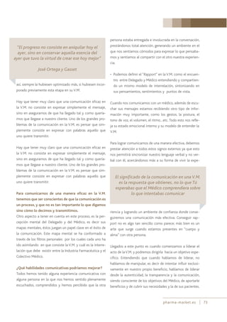 pharma-market.es 73
así, siempre la hubiesen optimizado más, si hubiesen incor-
porado previamente esta etapa en su V.M.
Hay que tener muy claro que una comunicación eficaz en
la V.M. no consiste en expresar simplemente el mensaje,
sino en asegurarnos de que ha llegado tal y como quería-
mos que llegase a nuestro cliente. Uno de los grandes pro-
blemas de la comunicación en la V.M. es pensar que sim-
plemente consiste en expresar con palabras aquello que
uno quiere transmitir.
Hay que tener muy claro que una comunicación eficaz en
la V.M. no consiste en expresar simplemente el mensaje,
sino en asegurarnos de que ha llegado tal y como quería-
mos que llegase a nuestro cliente. Uno de los grandes pro-
blemas de la comunicación en la V.M. es pensar que sim-
plemente consiste en expresar con palabras aquello que
uno quiere transmitir.
Para comunicarnos de una manera eficaz en la V.M.
tenemos que ser conscientes de que la comunicación es
un proceso, y que no es tan importante lo que digamos
sino cómo lo decimos y transmitimos.
Otro aspecto a tener en cuenta en este proceso, es la per-
cepción mental del Delegado y del Médico, es decir sus
mapas mentales, éstos juegan un papel clave en el éxito de
la comunicación. Este mapa mental se ha conformado a
través de los filtros personales por los cuales cada uno ha
ido asimilando en que consiste la V.M. y cuál es la interre-
lación que debe existir entre la Industria Farmacéutica y el
Colectivo Médico.
¿Qué habilidades comunicativas podríamos mejorar?
Todos hemos tenido alguna experiencia comunicativa con
alguna persona en la que nos hemos sentido plenamente
escuchados, comprendidos y hemos percibido que la otra
persona estaba entregada e involucrada en la conversación,
prestándonos total atención, generando un ambiente en el
que nos sentíamos cómodos para expresar lo que pensaba-
mos y sentíamos al compartir con el otro nuestra experien-
cia.
• Podemos definir el “Rapport” en la V.M. como el encuen-
tro entre Delegado y Médico entendiendo y compartien-
do un mismo modelo de interrelación, sintonizando en
sus pensamientos, sentimientos y puntos de vista.
Cuando nos comunicamos con un médico, además de escu-
char sus mensajes estamos recibiendo otro tipo de infor-
mación muy importante, como los gestos, la postura, el
tono de voz, el volumen, el ritmo…etc. Todo esto nos refle-
ja su estado emocional interno y su modelo de entender la
V.M.
Para lograr comunicarnos de una manera efectiva, debemos
prestar atención a todos estos signos externos ya que esto
nos permitirá sincronizar nuestro lenguaje verbal y no ver-
bal con él, acercándonos más a su forma de vivir la expe-
riencia y logrando un ambiente de confianza donde conse-
guiremos una comunicación más efectiva. Conseguir rap-
port no es algo tan sencillo como parece; más bien es un
arte que surge cuando estamos presentes en “cuerpo y
alma” con otra persona.
Llegados a este punto es cuando comenzamos a liderar el
acto de laV.M. y podremos dirigirla hacia un objetivo espe-
cífico. Entendiendo que cuando hablamos de liderar, no
hablamos de manipular, es decir de intentar influir exclusi-
vamente en nuestro propio beneficio, hablamos de liderar
desde la autenticidad, la transparencia y la comunicación,
siendo consciente de los objetivos del Médico, de aportarle
beneficios y de cubrir sus necesidades y la de sus pacientes.
El significado de la comunicación en una V.M.
es la respuesta que obtienes, no lo que Tú
esperabas que el Médico comprendiera sobre
lo que intentabas comunicar
“El progreso no consiste en aniquilar hoy el
ayer, sino en conservar aquella esencia del
ayer que tuvo la virtud de crear ese hoy mejor”
José Ortega y Gasset
 