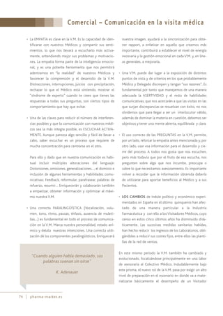 Comercial – Comunicación en la visita médica
74 pharma-market.es
• La EMPATÍA es clave en la V.M. Es la capacidad de iden-
tificarse con nuestros Médicos y compartir sus senti-
mientos, lo que nos llevará a escucharlo más activa-
mente, entendiendo mejor sus problemas y motivacio-
nes. La empatía forma parte de la inteligencia emocio-
nal, y es una potente herramienta que nos permitirá
adentrarnos en “la realidad” de nuestros Médicos y
favorecer la comprensión y el desarrollo de la V.M.
Distracciones, interrupciones, juicios con precipitación,
rechazar lo que el Médico está sintiendo, mostrar el
“síndrome de experto” cuando te crees que tienes las
respuestas a todas sus preguntas, son ciertos tipos de
comportamiento que hay que evitar.
• Una de las claves para reducir el número de interferen-
cias posibles y que la comunicación con nuestros médi-
cos sea la más integra posible, es ESCUCHAR ACTIVA-
MENTE. Aunque parezca algo sencillo y fácil de llevar a
cabo, saber escuchar es un proceso que requiere de
mucha concentración para centrarse en el otro.
Para ello y dado que en nuestra comunicación es habi-
tual incluir múltiples alteraciones del lenguaje:
Distorsiones, omisiones, generalizaciones…, el dominio e
inclusión de algunas herramientas y habilidades comu-
nicativas: Feedback, reformular, parafrasear, palabras de
refuerzo, resumir… Enriquecerán y colaborarán también
a empatizar, obtener información y optimizar al máxi-
mo nuestra V.M.
• Una correcta PARALINGÚÍSTICA (Vocalización, volu-
men, tono, ritmo, pausas, énfasis, ausencia de muleti-
llas…) es fundamental en todo el proceso de comunica-
ción en la V.M. Marca nuestra personalidad, estado aní-
mico y delata nuestras intenciones. Una correcta utili-
zación de los componentes paralingüísticos. Enriquecerá
nuestra imagen, ayudará a la sincronización para obte-
ner rapport, a enfatizar en aquello que creamos más
importante, contribuirá a establecer el nivel de energía
necesaria y la gestión emocional en cada V.M. y, en líne-
as generales, a mejorarla.
• Una V.M. puede dar lugar a la exposición de distintos
puntos de vista y de criterios en los que probablemente
Médico y Delegado discrepen y tengan “sus razones”. Es
fundamental por tanto que manejemos de una manera
adecuada la ASERTIVIDAD y el resto de habilidades
comunicativas, que nos acercarán a que las visitas en las
que surjan discrepancias se resuelvan con éxito, no nos
olvidemos que para llegar a ser un interlocutor válido,
además de dominar la materia en cuestión, debemos ser
objetivos y tener una mente abierta, equilibrada y clara.
• El uso correcto de las PREGUNTAS en la V.M. permite,
por un lado, reforzar la empatía antes mencionada y, por
otro lado, usar esa información para el desarrollo y cie-
rre del proceso. A todos nos gusta que nos escuchen,
pero más todavía que por el fruto de esa escucha, nos
pregunten sobre algo que nos incumbe, preocupa o
sobre lo que necesitamos asesoramiento. Es importante
volver a recordar que la información obtenida debería
de utilizarse para aportar beneficios al Médico y a sus
Pacientes.
• LOS CAMBIOS de índole político y económico experi-
mentados en España en el último quinquenio han afec-
tado de una manera particular a la Industria
Farmacéutica y con ello a los Visitadores Médicos, cuyo
censo en estos cinco últimos años ha disminuido drás-
ticamente. Las sucesivas medidas sanitarias habidas,
han hecho reducir los ingresos de los Laboratorios, obli-
gándoles a reducir sus costes fijos, entre ellos las planti-
llas de la red de ventas.
En este mismo periodo la V.M. también ha cambiado y
evolucionado, focalizándose principalmente en una labor
de asesoraría al Colectivo Médico. Indudablemente bajo
este prisma, el nuevo rol de la V.M. pasa por exigir un alto
nivel de preparación en el escenario en donde va a mate-
rializarse básicamente el desempeño de un Visitador
“Cuando alguien habla demasiado, sus
palabras suenan sin oírse”
K. Adenauer
 