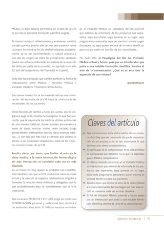 pharma-market.es 75
Médico, es decir delante del Médico en el acto de la V.M.
Es por ello la creciente formación científica exigida.
Al mismo tiempo si reflexionamos y evaluamos cambios
sociales que nos puedan afectar, nos percataremos como
la propia Sociedad se ha ido desformalizando paulatina-
mente, se ha ido incrementando la cultura sanitaria y
con ello las exigencias sobre las prestaciones sanitarias
(basta con echar la vista atrás en materia de la asunción
del dolor por parte de la sociedad, por ejemplo vs el año
92, año del lanzamiento del Tramadol en España).
Todo ello ha provocado que cambie también la forma de
interaccionar entre Médico / Paciente, Médico /
Visitador, Paciente / Industria Farmacéutica.
Esta nueva interacción se ha materializado en una orien-
tación del escenario de la V.M. hacia la cobertura de las
necesidades de los pacientes.
Otros factores de cambio a tener en cuenta, son el pro-
gresivo auge de los medios tecnológicos, lo que ha favo-
recido que la mayoría de los médicos utilizan ya Internet
de una manera habitual, donde acceden activamente a
bases de datos, revistas online, redes sociales, blogs
donde debatir, intercambiar teorías, ideas, avances médi-
cos… y con ello sea más fácil y cómodo que antaño, el
acceso a las novedades terapéuticas fuera de los circui-
tos convencionales de la V.M.
Resulta obvio, por tanto, que limitar el acto de la
visita médica a la mera información farmacológica
sin más interacción, se convierte cada vez en más
obsoleta.
En un futuro no muy lejano, es probable nos encontre-
mos también, con que la V.M. evolucione hacia la visita
virtual y la creación de espacios colaborativos dirigidos a
fomentar la relación entre médicos y delegados, con lo
que probablemente ésta se complemente con la V.M.
tradicional.
Este escenario PRESENTE Y FUTURO, exige por tanto una
INTERRELACIÓN personal y profesional bien distinta a
las existentes años atrás. El Médico necesita encontrar
en el Visitador Médico un verdadero INTERLOCUTOR
que además de informarle de los productos que repre-
senta, sepa escucharle, sepa ponerse en su lugar, sepa
preguntarle y asesorarle, sepa ser asertivo cuando surgen
discrepancias, sepa poner encima de la mesa beneficios
para sus pacientes en función de sus necesidades…
Por todo ello, el Paradigma del Rol del Visitador
Médico actual y futuro, pasa por un interlocutor que
junto a una notable formación científica, domine el
arte de la comunicación. ¿Qué es el arte sino la
expresión de uno mismo?
grunenthal.es
Claves del artículo
✒ Para comunicarnos en la visita médica de una mane-
ra eficaz hay que ser consciente de que la comunica-
ción es un proceso y no es tan importante lo que
decimos sino cómo lo transmitimos.
✒ El significado de la comunicación en la visita médica
es la respuesta que obtienes, no lo que Tú esperabas
que el Médico comprendiera.
✒ El Médico necesita encontrar en el Visitador Médico
un interlocutor que además de informarle de los pro-
ductos que representa, sepa ponerse en su lugar,
escucharle, preguntarle, asesorarle y poner encima de
la mesa beneficios para sus pacientes.
✒ Resulta obvio que limitar el acto de la visita médica
a la mera información farmacológica sin más interac-
ción se convierte cada vez en más obsoleta.
✒ El Rol del Visitador Médico presente y futuro pasan
por un interlocutor que junto a una notable forma-
ción científica, domine el arte de la comunicación.
 