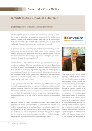 Comercial – Visita Médica
76 pharma-market.es
La Visita Médica: renovarse o decrecer
Jesús Conesa, Jefe de Formación y Desarrollo de ProStrakan
Una de las principales preocupaciones que nos depara el futuro es la veloci-
dad en que se desarrolla y se comparte el conocimiento hoy en día. A este
respecto conviene tener presente que cada nueva idea que se pone de mani-
fiesto en el mundo y que funciona adecuadamente, debe revisarse como
media cada 3 años porque necesita ser actualizada o redefinida.
Si aplicamos esta idea a nuestro propio modelo de pensamiento y de com-
portamiento, la pregunta podría ser ¿cada cuánto tiempo revisamos lo que
estamos acostumbrados a seguir haciendo? O lo que es lo mismo, ¿con qué
frecuencia redefinimos los conceptos, esquemas o paradigmas que emplea-
mos en el día a día de nuestra profesión?
Einstein afirmó: “La mejor definición de locura que conozco consiste en que-
rer obtener resultados diferentes haciendo siempre lo mismo”. Deberíamos
tomarnos un respiro para preguntarnos si seguimos haciendo lo mismo, es
decir, empleando los mismos argumentos, siguiendo los mismos planes o
tomando como referencia los mismos modelos de relación con el médico que
nos dieron éxito en el pasado, mientras nos preguntamos por qué nuestros
resultados no son ya los mejores a pesar de nuestros esfuerzos y nuestro inte-
rés por que las cosas vayan a mejor.
Lo que aprendimos hace cinco, diez o más años ¿seguirá funcionando hoy? A
veces, a la pregunta de ¿cuál es tu misión principal como visitador médico?
Algunos visitadores contestan: “Mi trabajo consiste en informar a mis clien-
tes sobre mis productos, resolver sus objeciones y construir buenas relacio-
nes con ellos”. Sin duda estas funciones son parte del trabajo, pero la pre-
gunta todavía queda en el aire: ¿cuál es la misión principal de un visitador
médico?
Hay quien cree que su trabajo consiste en informar al médico y explicarle el
producto. Si el médico quiere prescribirlo, ya sea ahora o más adelante, ya lo
hará. Por lo tanto, lo que tenga que llegar llegará a su debido tiempo. De algu-
na manera, esto te deja tranquilo, con la sensación del deber cumplido por-
que asumes que la cosa se arreglará con el tiempo. Pero ¿quién te asegura
que el médico no tenga preguntas que plantear sobre tu producto o simple-
mente necesite resolver malentendidos para comenzar a usarlo?
Otras veces se trata de no parecer
agresivo y, por tanto, de dañar la rela-
ción con el médico o poner en peligro
oportunidades futuras. Pero en este
caso conviene distinguir entre agresi-
vidad y agresión. Cuando lo único que
persigue el visitador médico es el
compromiso de prescripción del médi-
co a toda costa y no muestra ninguna
preocupación real por las necesidades
o inquietudes de su cliente y por los
problemas de sus pacientes, entonces
se comporta de forma “agresora”. Sin
embargo, cuando pone todas sus ener-
gías en la ayuda de su cliente porque
entiende que su producto o servicio va
a permitir mejorar las condiciones del
médico o de sus pacientes y se esfuer-
za por entender las necesidades de
 