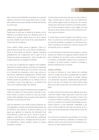 pharma-market.es 77
éste y explorar las posibilidades de ayudarle en sus propios
objetivos, entonces se está comportando como un verda-
dero profesional que busca satisfacer el interés del cliente y
no solo el suyo.
¿Ganas ventas o ganas relación?
Nadie pone en duda que la calidad de la relación con los
médicos y la confianza mutua son elementos clave en el
trabajo de un visitador médico, pero es un error suponer
que estas variables son las únicas de las cuales depende la
consecución de sus objetivos.
Como visitador médico, piensa lo siguiente: “¿Qué va a
pasar el día en que, por uno u otro motivo, no puedas esta-
blecer el mismo grado de relación?”. Algunos visitadores
probablemente van a argumentar que la culpa es de la
empresa, las ayudas, el presupuesto…, pero no de ellos. Pero
es igual, porque eso no arreglará el problema.
Es cierto que la capacidad que tengamos para establecer
relaciones con nuestros clientes constituye un componente
esencial en la visita médica, pero no es el único. Hoy en día,
en un mercado tan competitivo como el que vivimos, tu
más directa competencia, probablemente también ofrece
lo mismo. De tal manera que la “amistad” y la “relación”
también pueden ser percibidas por tus médicos como un
commodity es decir como algo que no se diferencia del
resto y que no genera ningún valor añadido.
Forjar relaciones es una parte importante para conseguir las
ventas. Los médicos son más proclives a prescribir tu pro-
ducto cuando te conocen y confían en ti, por eso, aunque
pueda resultar paradójico, hay que evitar que las relaciones
interfieran con el proceso de venta.
Hay otra alternativa: la de vender nuestros productos, por
las propiedades y ventajas que intrínsecamente poseen, por
los beneficios que aportan a la persona enferma, por el
apoyo que significan en esquemas de tratamiento más
coste-efectivos y, sobre todo, por la forma en la que se
adaptan a cada cliente, a su perfil personal y profesional.
Esta es una apuesta dura y compleja, pero de la que siem-
pre obtendremos retorno duradero aunque no existan
amistades o acuerdos.
Cuando pensamos qué hacer para que las cosas cambien a
mejor, conviene que en muchos casos nos replanteemos
cómo cambiar algunas pautas de actuación con nuestros
clientes que conservando la relación y la amistad contribu-
yan de forma altamente efectiva a que tengan una clara
percepción de los valores exclusivos de los productos y ser-
vicios que les ofrecemos.
Tu misión clave consiste en ayudar a tus médicos a consi-
derar si tu producto es una buena opción para ellos y, si es
así, entonces ayudarles a conseguirlo. Las relaciones se for-
talecen mirando por el interés de tu cliente y no por evitar
ser percibido como un vendedor.
La venta relacional es importante pero puede ser conside-
rada por tus médicos como algo que obtienen también de
otros visitadores. Por otro lado, la venta consultiva basada
en intereses y necesidades explícitas que tu producto, tu
compañía o tú mismo ayuden a resolver, te distingue y
facilita la fidelización de tus clientes.
Generar confianza
Las cosas en términos de visita médica han cambiado
mucho a lo largo de los años y posiblemente nos esperen
más cambios para el futuro. Antes, el visitador realizaba
una presentación expositiva cuidadosamente planificada,
pero en hoy día, en el ámbito de la visita médica puede
decirse que, salvo excepciones, se ha desterrado por com-
pleto.
Sin duda, la eficacia de la información depende de la capa-
cidad del visitador médico para darse cuenta de lo que
realmente le interesa al médico prescriptor. Cuando se da
a conocer la evidencia científica y se justifican los benefi-
cios de un producto con pruebas documentadas de reco-
nocida solvencia, se está aportando credibilidad y, por
tanto, se está creando de este modo una relación de con-
fianza que servirá de base para el desarrollo de visitas efi-
caces.
En un entorno con productos muy similares, en un mundo
con cambios permanentes y acelerado con ventajas com-
petitivas, cada vez de menor duración, la confianza se con-
vierte en un factor diferencial clave.
 