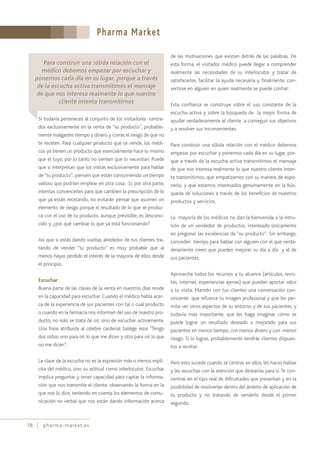 Pharma Market
78 pharma-market.es
Si todavía perteneces al conjunto de los visitadores centra-
dos exclusivamente en la venta de “su producto”, probable-
mente malgastes tiempo y dinero y corras el riesgo de que no
te receten. Para cualquier producto que se vende, los médi-
cos ya tienen un producto que esencialmente hace lo mismo
que el tuyo, por lo tanto no sienten que lo necesitan. Puede
que si interpretan que los visitas exclusivamente para hablar
de “tu producto”, piensen que están consumiendo un tiempo
valioso que podrían emplear en otra cosa. Si, por otra parte,
intentas convencerles para que cambien la prescripción de lo
que ya están recetando, no evitarán pensar que asumen un
elemento de riesgo porque el resultado de lo que se produz-
ca con el uso de tu producto, aunque previsible, es descono-
cido y, ¿por qué cambiar lo que ya está funcionando?
Así que si estás dando vueltas alrededor de tus clientes tra-
tando de vender “tu producto” es muy probable que al
menos hayas perdido el interés de la mayoría de ellos desde
el principio.
Escuchar
Buena parte de las claves de la venta en nuestros días reside
en la capacidad para escuchar. Cuando el médico habla acer-
ca de la experiencia de sus pacientes con tal o cual producto
o cuando en la farmacia nos informan del uso de nuestro pro-
ducto, no solo se trata de oír, sino de escuchar activamente.
Una frase atribuida al célebre cardenal Saliège reza: "Tengo
dos oídos: uno para oír lo que me dicen y otro para oír lo que
no me dicen".
La clave de la escucha no es la expresión más o menos explí-
cita del médico, sino su actitud como interlocutor. Escuchar
implica preguntar y tener capacidad para captar la informa-
ción que nos transmite el cliente, observando la forma en la
que nos lo dice, teniendo en cuenta los elementos de comu-
nicación no verbal que nos están dando información acerca
de las motivaciones que existen detrás de las palabras. De
esta forma, el visitador médico puede llegar a comprender
realmente las necesidades de su interlocutor y tratar de
satisfacerlas, facilitar la ayuda necesaria y, finalmente, con-
vertirse en alguien en quien realmente se puede confiar.
Esta confianza se construye sobre el uso constante de la
escucha activa y sobre la búsqueda de la mejor forma de
ayudar verdaderamente al cliente a conseguir sus objetivos
y a resolver sus inconvenientes.
Para construir una sólida relación con el médico debemos
empezar por escuchar y ponernos cada día en su lugar, por-
que a través de la escucha activa transmitimos el mensaje
de que nos interesa realmente lo que nuestro cliente inten-
ta transmitirnos, que empatizamos con su manera de expo-
nerlo, y que estamos interesados genuinamente en la bús-
queda de soluciones a través de los beneficios de nuestros
productos y servicios.
La mayoría de los médicos no dan la bienvenida a la intru-
sión de un vendedor de productos, interesado únicamente
en pregonar las excelencias de “su producto”. Sin embargo,
conceden tiempo para hablar con alguien con el que verda-
deramente creen que pueden mejorar su día a día y el de
sus pacientes.
Aprovecha todos los recursos a tu alcance (artículos, revis-
tas, internet, experiencias ajenas) que puedan aportar valor
a tu visita. Mantén con tus clientes una conversación con-
vincente que refuerce tu imagen profesional y que les per-
mita ver otros aspectos de su entorno y de sus pacientes, y
todavía más importante, que les haga imaginar cómo se
puede lograr un resultado deseado o mejorado para sus
pacientes en menos tiempo, con menos dinero y con menor
riesgo. Si lo logras, probablemente tendrás clientes dispues-
tos a recetar.
Pero esto sucede cuando te centras en ellos, les haces hablar
y les escuchas con la atención que desearías para ti. Te con-
centras en el tipo real de dificultades que presentan y en la
posibilidad de resolverlas dentro del ámbito de aplicación de
tu producto y no tratando de venderlo desde el primer
segundo.
Para construir una sólida relación con el
médico debemos empezar por escuchar y
ponernos cada día en su lugar, porque a través
de la escucha activa transmitimos el mensaje
de que nos interesa realmente lo que nuestro
cliente intenta transmitirnos
 