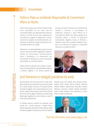 Actualidad
8 pharma-market.es
Roche Farma España puso al frente a Federico Plaza
como responsable de una nueva área de
Government Affairs, que dependerá de la Dirección
General. La misión de este nuevo departamento
será potenciar y agilizar la colaboración e interlo-
cución de la compañía con la Administración, con-
tribuyendo a planificar y dirigir las relaciones insti-
tucionales de Roche en España.
Además de sus responsabilidades propias, la nueva
área de Government Affairs englobará los departa-
mentos de Comunicación, Farmacoeconomía,
Precio y Reembolso y la colaboración con
Asociaciones de Pacientes, así como los proyectos
desarrollados con el Instituto Roche.
Federico Plaza ha ejercido como profesor universi-
tario y ha desempeñado responsabilidades públicas
y políticas, llegando a ser director general de
Farmacia y Productos Sanitarios en el Ministerio de
Sanidad y Consumo y vice-consejero de
Ordenación Sanitaria y Salud Pública de la
Comunidad de Madrid. Fue director general de la
Fundación Abbott y director de Relaciones
Institucionales, Registros, Acceso al Mercado y
Calidad en esta misma compañía. También es pro-
fesor en el Instituto de Empresa, la Universidad
Carlos III y la Fundación ESAME.
Jordi Ramentol, CEO del Grupo Ferrer, ha sido reele-
gido presidente de la Asociación para el Autocuidado
de la Salud (anefp). Asimismo, el Consejo Directivo
de anefp ha elegido como vicepresidentes de la aso-
ciación a Albert Esteve (Esteve), Javier del Río (Cinfa),
Martín dos Ramos (Bayer Hispania) y Richard Leiske
(Boehringer Ingelheim) y como tesorero a José Mª
Sardà (Johnson&Johnson).
El Consejo Directivo también ha nombrado como
vocales del Comité Ejecutivo a Alberto Bueno
(Salvat),Alejandro Séculi (Pierre Fabre Ibérica), Felipe
Hortelano (Angelini Farmacéutica), Gemma Barzano
(Esteve), Javier Font (Fardi), Javier Navarro (Uriach
Aquilea OTC), Miquel Pascual (Merck), Matthew
Mittino (Abbott Laboratories), Meenakshi Nevatia
(Novartis Consumer Health), Michael Vortrefflich
(Casen Fleet), Salvador Pons (Menarini) y Tomás
Olleros (Grupo Farmasierra).
Jordi Ramentol es reelegido presidente de anefp
Para más información visite nuestra página web
Federico Plaza es nombrado Responsable de Government
Affairs en Roche
Nombramientos
 