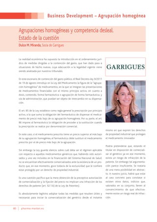 Business Development – Agrupación homogénea
80 pharma-market.es
Agrupaciones homogéneas y competencia desleal.
Estado de la cuestión
Dulce M. Miranda, Socia de Garrigues
La realidad económica ha supuesto la introducción en el ordenamiento jurí-
dico de medidas dirigidas a la contención del gasto, que han dado paso a
situaciones de hecho nuevas, cuya adecuación a la legalidad vigente viene
siendo analizada por nuestros tribunales.
En este escenario de contención del gasto público, el Real Decreto-ley 9/2011
de 19 de agosto introdujo en la Ley del Medicamento la figura de la “agrupa-
ción homogénea” de medicamentos, en la que se integran las presentaciones
de medicamentos financiadas con el mismo principio activo, en cuanto a
dosis, contenido, forma farmacéutica o agrupación de forma farmacéutica, y
vía de administración, que puedan ser objeto de intercambio en su dispensa-
ción.
El art. 85 de la Ley establece como regla general la prescripción por principio
activo, a la que suma la obligación del farmacéutico de dispensar el medica-
mento de precio más bajo de su agrupación homogénea. Por su parte, el art.
86 impone al farmacéutico la obligación de proceder a la sustitución cuando
la prescripción se realice por denominación comercial.
En este caso, si el medicamento prescrito tiene un precio superior al más bajo
de su agrupación homogénea, el farmacéutico debe sustituir el medicamento
prescrito por el de precio más bajo de la agrupación.
Sin embargo la Ley guarda silencio sobre cuál deba ser el régimen aplicable
con respecto a aquellos medicamentos genéricos que, habiendo sido autori-
zados y una vez incluidos en la financiación del Sistema Nacional de Salud,
no se encuentran efectivamente comercializados ante la existencia de un pro-
ducto que, en ese momento, goce todavía de la exclusividad que le confiere
estar protegido por un derecho de propiedad industrial.
Es una cuestión pacífica que la mera obtención de la preceptiva autorización
de comercialización y la fijación del precio no implican una infracción de los
derechos de patente (art. 52.1.b) de la Ley de Patentes).
Es absolutamente legítimo adoptar todas las medidas que resulten útiles y
necesarias para iniciar la comercialización del genérico desde el instante
mismo en que expiren los derechos
de propiedad industrial que protegen
el medicamento innovador.
Podría pretenderse que, estando el
titular en disposición de comerciali-
zar el genérico ya en ese momento,
exista un riesgo de infracción de la
patente. Sin embargo tal argumenta-
ción parece insuficiente. Se trataría
de una mera posibilidad en abstrac-
to. A nuestro juicio, habrá que estar
al caso concreto para constatar si
existen otros datos, indicios que,
valorados en su conjunto, lleven al
convencimiento de que efectiva-
mente existe un riesgo real de infrac-
ción.
 
