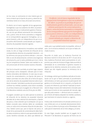 pharma-market.es 81
Así las cosas, la controversia en esta materia gira en
torno al efecto que la fijación de precio y obtención de
reembolso tienen en el marco de la leal concurrencia.
En efecto, con el marco regulador de las agrupaciones
homogéneas a que nos acabamos de referir, se produce
la paradoja de que un medicamento genérico financia-
do, una vez que obtiene autorización de comercializa-
ción y precio, entra de forma automática a integrarse
en la correspondiente agrupación homogénea, con su
precio (menor), y ello con independencia de que no se
encuentre efectivamente comercializado por respeto a
derechos de propiedad industrial vigentes.
A entender de los laboratorios innovadores, esta realidad
revela, no sólo un riesgo inminente de infracción de los
correspondientes derechos de propiedad industrial — en
los términos a los que ya nos hemos referido—, sino tam-
bién un acto de obstaculización, contrario a las exigencias
de la buena fe y, por lo tanto, prohibido por el art. 4 de la
Ley de Competencia Desleal. Sobre esta realidad se vie-
nen pronunciado de forma reciente nuestros tribunales.
Esta fue la situación suscitada, en primer lugar, respecto
del principio activo donepezilo, indicado para el trata-
miento sintomático del Alzheimer. En este caso, la auto-
rización de comercialización y la fijación del precio se
habían culminado tres años antes de la fecha de expira-
ción de los derechos de propiedad industrial sobre el pro-
ducto innovador. Solicitada la protección provisional que
confieren las medidas cautelares, estas fueron acordadas
en primera instancia por el Juzgado de lo Mercantil núm.
5 de Barcelona mediante auto de 29 de julio de 2009.
El Juzgado consideró que no cabía apreciar la existencia
de infracción de los derechos de propiedad industrial
derivada de la mera solicitud de autorización y fijación
del precio, si bien entendió que la antelación con que se
habían concluido estos trámites debía ser considerada
como un indicio de la inminente infracción de tales dere-
chos, habida cuenta que, para la fijación del precio, el
titular de la autorización de comercialización debe facili-
tar datos económicos sobre el coste aproximado de fabri-
cación, beneficio estimado, etc. datos que deberían ser
reales, pero cuya realidad resulta incompatible –afirma el
auto- con la excesiva antelación con la que se había soli-
citado el precio.
Recurrido el citado auto, la Audiencia Provincial de
Barcelona resolvió el 20 de enero de 2011. El auto de la
Ilma. Audiencia Provincial valoró positivamente el com-
promiso que, antes de iniciarse el litigio, había asumido la
demandada de no comercializar el genérico durante la
vigencia de los derechos exclusivos de la actora, enten-
diendo que ello impedía apreciar la inminencia de la
infracción.
Sin embargo, estimó que el problema radicaba en la ante-
lación con la que se había culminado el procedimiento
administrativo, en tanto que provocó la participación del
genérico en la formación de un conjunto y la fijación de
un precio de referencia, que habrían implicado la necesi-
dad de rebajar el precio del medicamento innovador para
evitar que el mismo se viera expulsado del mercado, algo
que sólo pudo evitarse — afirma el auto en cuestión —,
por el hecho de haberse adoptado las medidas cautelares,
que inactivaron el conjunto durante su vigencia.
Frente a ello recientemente se ha dictado sentencia en un
caso similar pero con un resultado absolutamente distin-
to. El caso se refiere al principio activo Montelukast, indi-
cado para el tratamiento de la rinitis alérgica y el asma.
En este litigio, resuelto también por el Juzgado de lo
Mercantil 5 de Barcelona, el supuesto de hecho era sin
En efecto, con el marco regulador de las
agrupaciones homogéneas a que nos acabamos
de referir, se produce la paradoja de que un
medicamento genérico financiado, una vez que
obtiene autorización de comercialización y
precio, entra de forma automática a integrarse
en la correspondiente agrupación homogénea,
con su precio (menor), y ello con independencia
de que no se encuentre efectivamente
comercializado por respeto a derechos de
propiedad industrial vigentes
 