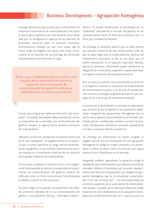 Business Development – Agrupación homogénea
82 pharma-market.es
embargo diferente ya que en este caso, en el momento de
obtenerse la autorización de comercialización y de fijarse
el precio para el genérico, tan sólo restaban unos meses
para que se extinguiera la vigencia de los derechos de
propiedad industrial sobre el producto innovador.
Concretamente restaban tan solo cinco meses, que se
vieron luego prorrogados seis meses más como conse-
cuencia de la concesión de una prórroga del Certificado
Complementario de Protección en vigor.
En este caso, al igual que había ocurrido en el “caso done-
pezilo”, la entidad demandada había asumido por escrito
el compromiso de no proceder a la comercialización del
genérico durante la vigencia de los derechos exclusivos
de la demandante.
Aplicando la doctrina sentada por la Audiencia Provincial
en el “caso donepezilo”, el Juzgado estimó en su senten-
cia que no podía apreciarse un riesgo real de comerciali-
zación del genérico, lo que le llevó a desestimar las accio-
nes basadas en la inexistente infracción de los derechos
de propiedad industrial de la demandante.
Así las cosas, el debate se centró en torno a si la negati-
va de la demandada de solicitar la suspensión de la auto-
rización de comercialización del genérico merecía ser
calificada como un ilícito concurrencial. Concretamente
el debate se centró en dos cuestiones:
En primer lugar, en el supuesto incumplimiento del deber
de suministro derivado de la no comercialización del
genérico, incumplimiento del que —afirmaba la deman-
dante— se estaría beneficiando la demandada por la
“publicidad” derivada de la inclusión del genérico en las
correspondientes bases de datos de su producto (art. 15
de la Ley Competencia Desleal).
Sin embargo, la sentencia apreció que no cabía afirmar
que existiese infracción de una norma jurídica toda vez
que el plazo legal para la comercialización efectiva del
medicamento autorizado se fije en tres años, que no
habían transcurrido en el supuesto enjuiciado. Además,
apunta la sentencia, difícilmente puede mantenerse la
obligación de comercializar el genérico cuando está toda-
vía vigente un derecho de propiedad industrial.
Pero sin duda, la cuestión más controvertida se centró en
si la negativa a solicitar la suspensión de la autorización
de comercialización supuso o no un acto de obstaculiza-
ción contrario a la exigencia general de buena fe que con-
sagra el art. 4 de la Ley de Competencia Desleal.
La postura de la demandante se centraba en argumentar
que, el hecho de que los genéricos no suspendidos apare-
cieran integrando las agrupaciones homogéneas con un
precio menor, generó cierta confusión en el mercado, afir-
mando que los profesionales dudaban a la hora de pres-
cribir o de dispensar el producto innovador, perjudicando
con ello su exclusivo derecho económico.
Sin embargo sus pretensiones no fueron acogidas. El
Juzgado apreció que la constitución de una agrupación
homogénea no obligó en ningún momento a la deman-
dante a reducir el precio sobre su producto, que seguía
siendo el único Montelukast en el mercado.
Acogiendo nuestros argumentos, la sentencia recoge la
realidad de que el farmacéutico que dispensa el producto
innovador obtiene el reembolso, por no existir abasteci-
miento del resto de medicamentos que integran la agru-
pación homogénea, que no se encuentran comercializa-
dos. Y por ello concluye que “… no se le puede exigir que
solicite la suspensión de su autorización de comercializa-
ción porque –aclarado que la farmacia dispensará (debe
dispensar) el único medicamento de la agrupación homo-
génea que se halla en el mercado, el S— que concurra o no
Así las cosas, el debate se centró en torno a si la
negativa de la demandada de solicitar la
suspensión de la autorización de
comercialización del genérico merecía ser
calificada como un ilícito concurrencial
 