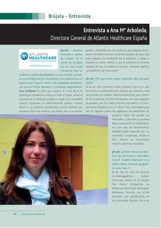 Brújula - Entrevista
84 pharma-market.es
Entrevista a Ana Mª Arboleda,
Directora General de Atlantis Healthcare España
ph.mk: Estamos
viviendo un cambio
de modelo en el
Sector de la Salud.
No es una moda
transitoria, sino un
auténtico cambio de paradigma. En este sentido, ¿empie-
za a ser la Adherencia y Persistencia a los tratamientos un
aspecto que “importa” tanto a las compañías farmacéuti-
cas como al Sector Sanitario y compañías aseguradoras?
Ana Arboleda: Sí, claro que importa. El coste de la no
adherencia terapéutica influye a todo el sector salud, el
paciente se ve afectado porque no llega a los resultados
clínicos esperados, la Administración pública invierte
dinero y la industria farmacéutica pierde también por
supuesto. Para una empresa que dedica años a la investi-
gación y desarrollo de una molécula, que después la pre-
senta a la Administración, haciendo estudios de todo tipo
para asegurar los resultados de su producto, y luego la
presenta al sector médico y que el paciente no la tome
después de que su médico se la haya recetado significa
una pérdida muy importante.
ph.mk: ¿Por qué tiene mayor visibilidad este concepto
ahora?
A. A.: En este momento todos miramos más en lo que
invertimos. La Administración pública, por supuesto, está
recortando y el modelo debería evolucionar para invertir
en los productos, no sólo más baratos, sino que aseguren
al paciente que va a tener mejores resultados, y el cum-
plimiento terapéutico es un factor muy importante para
ello. En algunos países los pagadores no reembolsan un
producto hasta que pruebe sus
resultados y para ello el paciente
debe mantenerse en tratamiento.
Por otro lado, las farmacéuticas
también están pasando por un
momento complicado, donde el
ROI (Return on Investment)
impacta sobre los resultados
ph.mk: ¿Existen factores predic-
tivos de una buena o mala adhe-
rencia? ¿Pueden observarse en la
edad, cultura, situación geográfi-
ca, sexo, raza…?
A. A.: No se trata de factores
sociodemográficos. Colleen
McHorney realizó en el estudio
The Patient Perspective on
Adherence. PQA/URAC Medication
Adherence Summit, con 4.500
pacientes, una identificación de
los principales factores de la no
 
