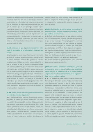 pharma-market.es 85
adherencia. Se determinó que los factores sociodemográ-
ficos no lo eran, sino más bien la relación que tienen los
pacientes con su enfermedad y el tratamiento; la percep-
ción de necesidad, las preocupaciones o barreras que ten-
gan. Si perciben que es una patología pasajera o poco
importante, es decir, con un riesgo bajo, entonces el auto-
cuidado es menor. Por ejemplo, muchos pacientes con
enfermedades asintomáticas como la hipertensión o la
osteoporosis tienden a pensar que si no sienten nada no
tienen nada importante; o pacientes que creen que con-
trolan su enfermedad solamente cambiando ciertas pau-
tas de su estilo de vida.
ph.mk: ¿Entonces es que el paciente no está bien infor-
mado de la gravedad de su enfermedad? ¿Qué es lo que
ocurre?
A. A.: Hay algunos factores que hacen que la información
se pierda. El paciente tiene información y además la reci-
be, pero la filtran sus creencias. Por ejemplo, los fumado-
res saben que el tabaco es nocivo para su salud. No es
que no lo sepan, es que su percepción de riesgo es baja.
Esas creencias o barreras, que no prejuicios, filtran toda la
información que recibimos. También supone una percep-
ción de la necesidad que tengo o no de estar adherido al
tratamiento. En algunas oportunidades la información se
la ofrece el médico, pero el paciente tiene un alto nivel de
estrés durante la consulta y al salir ya ha olvidado la
mitad de lo que le han explicado. La gente recibe infor-
mación, pero la clave de éxito en la comunicación está en
saber transmitirla, adaptando el discurso a la forma de
pensar que tiene el paciente.
ph.mk: ¿Cómo podrían actuar los profesionales sanitarios
para intentar entender al paciente?
A. A.: Muchos pacientes mienten al médico por temor o
vergüenza de aceptar que no han hecho caso a su reco-
mendación. El médico podría cambiar el tipo de relación
que tiene con el paciente. En ciertos casos es difícil por el
tiempo que tiene el médico en cada consulta, pero el pro-
fesional sanitario debería hacer un esfuerzo por compren-
der al paciente e intentar descubrir cuáles son las causas
por las que se comporta de esa manera para conseguir y
ofrecer el mejor tratamiento posible. No obstante, el
médico cuenta con pocos minutos para atenderle y la
tarea es complicada. Muchas veces, por mucho que quie-
ra indagar en los problemas del paciente, no puede por
falta de tiempo.
ph.mk: ¿Qué canales se podrían aplicar para mejorar la
adherencia? SMS, Internet, campañas publicitarias, llamar
por teléfono, enviar correos…
A. A.: Todo esto funciona, pero lo que debemos escoger
son los canales según el target al que se está dirigiendo y
lo que se vaya a trabajar. Por ejemplo, para los pacientes
que sufren esquizofrenia hay que trabajar el dialogo
directo, el face to face; para un paciente que tiene asma
puedes trabajar con SMS, es decir, depende de la patolo-
gía. Trabajar con psicólogos a través del teléfono funcio-
na muy bien, los medios impresos como las revistas o tra-
bajar con Workshops, etc. Lo importante es que el men-
saje llegue al paciente con la frecuencia adecuada.
En Atlantis Healthcare personalizamos cada campaña
para que cumpla con su objetivo.
ph.mk: En cuanto a la Industria Farmacéutica, ¿por qué
es importante tener en cuenta la adherencia terapéutica
dentro del plan de Marketing? No es lo mismo plantear
un producto en su fase de lanzamiento, en su auge o tra-
bajar con un producto maduro.
A. A.: La adherencia puede servir al departamento de
Marketing en diferentes puntos. Cada momento tiene
retos distintos; por ejemplo, en fase de Market Access se
presenta a la Admón. un producto que tiene un soporte
holístico cuya molécula tiene un beneficio clínico, pero
también se está ofreciendo un soporte emocional en el
transcurso de la enfermedad. Cuando presentas ese
paquete estás ayudándole a ponerse mejor, no solo en
cuanto a la patología, sino a manejar su enfermedad en
su día a día para que durante ese proceso lo pase mejor.
Asimismo, un programa de adherencia ayuda a que el
producto funcione como ha funcionado en los ensayos
clínicos. Cuando un paciente abandona al mes de empe-
zar un tratamiento porque no ha obtenido los resultados
que él esperaba como se indicaban en el ensayo clínico,
la Admón. dejará de apoyarle. Por otro lado, los modelos
de Marketing están cambiando y ahora todas las farma-
 