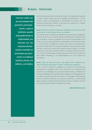Brújula - Entrevista
86 pharma-market.es
céuticas buscan centrarse en el paciente como un ente global para ayudarle
a curarse. Conocer cuáles son sus necesidades, preocupaciones, a qué se
enfrenta cuando está padeciendo su enfermedad, sus temores, etc. Las
empresas farmacéuticas también se preocupan por posicionar un enfoque
holístico frente a la Admón. y al médico.
ph.mk: ¿Podríamos mejorar la adherencia terapéutica a través de una mejor
comunicación de las fuerzas de venta a los médicos?
A.A.: Puedes tener un programa de adherencia muy bueno, pero la legislación
española no permite que nosotros lleguemos directamente al paciente. Para
que un paciente conozca un programa tiene que estar recomendado por su
médico, ya que es quien prescribe los medicamentos. Si la fuerza de ventas
no comunica bien el programa al médico, éste nunca se lo presentará al
paciente. Se puede tener un contenido completísimo, pero tienes que trans-
mitírselo a la fuerza de ventas, de la fuerza de ventas al médico y el médico
al paciente. Si este flujo no está bien hecho, el mensaje se pierde en el cami-
no. La fuerza de ventas juega un papel importante, tanto como el equipo de
legal, médico, Marketing, o de Farmacovigilancia. Los cinco equipos son
importantes.
ph.mk: ¿Qué nos queda por hacer y qué pueden hacer empresas como
Atlantis Healthcare para ayudar a mejorar la adherencia terapéutica?
A. A.: Nosotros realizamos programas de adherencia personalizados.
Empezamos por investigar cuáles son los factores de la no adherencia del
paciente en una patología y en una situación determinada, y trabajamos de
forma personalizada con ese paciente.Ahora trabajamos en 80 programas con
un millón de pacientes de todo el mundo en 51 patologías. Cada programa
tiene unos objetivos diferentes y una estructura distinta y un método para
llegar al paciente. Se debe empezar siempre por conocer, entender y conectar
con el paciente para cambiar el resultado de su salud.
atlantishealthcare.com
Conocer cuáles son
las necesidades del
paciente, preocupa-
ciones, a qué se
enfrenta cuando
está padeciendo su
enfermedad, sus
temores, etc. Las
empresas farma-
céuticas también se
preocupan por posi-
cionar un enfoque
holístico frente a la
Admón. y al médico
 