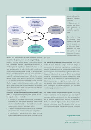 pharma-market.es 91
de cada área. Por otra parte necesitan herramientas de pla-
nificación y de gestión, como la metodología RACI, que les
ayuden a coordinar y llevar a cabo iniciativas que involu-
cran a diferentes personas y equipos de la compañía. Es
difícil exagerar la importancia del factor humano en esta
fase: la colaboración de cada miembro a la hora de com-
partir información de su área, aportar su perspectiva a la
vez que respetar la de otras áreas (se trata de hábitos y
sesgos de muchos años), participar y defender las decisio-
nes del equipo frente a otros, incluso ante compañeros
suyos con una visión exclusivamente funcional. Por todo
ello, los equipos multidisciplinares necesitan recibir orien-
tación sobre cómo actuar en equipo y dentro de la organi-
zación, así como fuera de ella para aplicar nuevos métodos
de gestión con los stakeholders.
Contribuir al buen funcionamiento y éxito de la com-
pañía. El equipo multidisciplinar puede aportar mucho a
los departamentos, a través de:
• La formación a otras áreas, bien desde el propio equipo
o desde un área, por ejemplo Marketing puede ofrecer
asesoramiento o formación en técnicas de comunicación
y presentación, dirigida a la Unidad Médica.
• La identificación de recursos o elaboración de estrategias
para aprovechar al máximo los recursos compartidos.
• La coordinación y acercamiento entre áreas para tra-
bajar sobre intereses comunes, desde la perspectiva del
cliente o de posicio-
namiento del medi-
camento.
• El apoyo para ini-
ciativas que impli-
can gestionar a
múltiples stakehol-
ders.
De hecho, es muy
aconsejable crear
oportunidades para
que el equipo ayude
a diferentes depar-
tamentos, con el fin
de ganar apoyo
interno y el recono-
cimiento de su con-
tribución.
Las métricas del equipo multidisciplinar serán dife-
rentes de otras métricas: aunque necesitan reflejar la
consecución de objetivos cuantitativos y cualitativos,
también deben demostrar el valor diferencial del equipo
multidisciplinar, especialmente en la gestión de los inter-
locutores externos. A la hora de definir las métricas,
puede ser positivo identificar puntos para posibles quick
wins, con el fin de demostrar las virtudes del equipo mul-
tidisciplinar, aunque es importante mantener un enfo-
que a medio plazo, dado que normalmente tendrá obje-
tivos estratégicos de cierta complejidad, que requieren
más tiempo para su consecución.
Los beneficios del equipo multidisciplinar son claros y
reconocidos tanto por las empresas que los emplean
como por sus clientes. Construir este tipo de equipo den-
tro de nuestras organizaciones actuales no siempre es
fácil, pero sin duda alguna merece el esfuerzo: la evolu-
ción del entorno del sector farmacéutico exige a su vez
una “revolución interna” por parte de nuestras empresas.
peoplematters.com
 