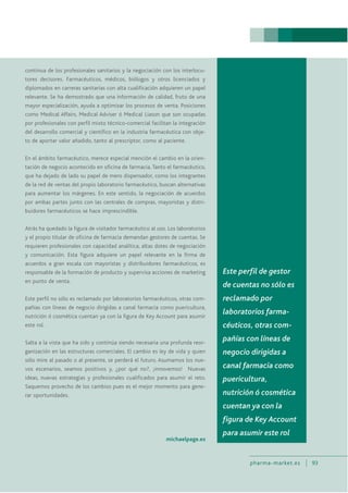 pharma-market.es 93
continua de los profesionales sanitarios y la negociación con los interlocu-
tores decisores. Farmacéuticos, médicos, biólogos y otros licenciados y
diplomados en carreras sanitarias con alta cualificación adquieren un papel
relevante. Se ha demostrado que una información de calidad, fruto de una
mayor especialización, ayuda a optimizar los procesos de venta. Posiciones
como Medical Affairs, Medical Adviser ó Medical Liason que son ocupadas
por profesionales con perfil mixto técnico-comercial facilitan la integración
del desarrollo comercial y científico en la industria farmacéutica con obje-
to de aportar valor añadido, tanto al prescriptor, como al paciente.
En el ámbito farmacéutico, merece especial mención el cambio en la orien-
tación de negocio acontecido en oficina de farmacia. Tanto el farmacéutico,
que ha dejado de lado su papel de mero dispensador, como los integrantes
de la red de ventas del propio laboratorio farmacéutico, buscan alternativas
para aumentar los márgenes. En este sentido, la negociación de acuerdos
por ambas partes junto con las centrales de compras, mayoristas y distri-
buidores farmacéuticos se hace imprescindible.
Atrás ha quedado la figura de visitador farmacéutico al uso. Los laboratorios
y el propio titular de oficina de farmacia demandan gestores de cuentas. Se
requieren profesionales con capacidad analítica, altas dotes de negociación
y comunicación. Esta figura adquiere un papel relevante en la firma de
acuerdos a gran escala con mayoristas y distribuidores farmacéuticos, es
responsable de la formación de producto y supervisa acciones de marketing
en punto de venta.
Este perfil no sólo es reclamado por laboratorios farmacéuticos, otras com-
pañías con líneas de negocio dirigidas a canal farmacia como puericultura,
nutrición ó cosmética cuentan ya con la figura de Key Account para asumir
este rol.
Salta a la vista que ha sido y continúa siendo necesaria una profunda reor-
ganización en las estructuras comerciales. El cambio es ley de vida y quien
sólo mire al pasado o al presente, se perderá el futuro. Asumamos los nue-
vos escenarios, seamos positivos y, ¿por qué no?, ¡innovemos! Nuevas
ideas, nuevas estrategias y profesionales cualificados para asumir el reto.
Saquemos provecho de los cambios pues es el mejor momento para gene-
rar oportunidades.
michaelpage.es
Este perfil de gestor
de cuentas no sólo es
reclamado por
laboratorios farma-
céuticos, otras com-
pañías con líneas de
negocio dirigidas a
canal farmacia como
puericultura,
nutrición ó cosmética
cuentan ya con la
figura de Key Account
para asumir este rol
 
