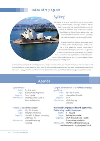 La mayoría de la gente asocia Sydney con su impresionante
puerto, la famosa ópera, y los Juegos Olímpicos del año
2000. Pero la ciudad más grande de Australia, con sus 3,5
millones de habitantes, tiene mucho más que ofrecer:
Bondi Beach, las Colonial Rocks, Harbour Bridge o las
cercanas Blue Mountains.Todo esto hace que Sydney
sea una de las ciudades más excitantes del mundo.
El capitán James Cook descubrió la entrada al puerto
y le dio el nombre de Port Jackson que aún hoy se uti-
liza. En 1788 llegaron los primeros colonos bajo el
mando de Arthur Phillip (eran presidiarios y sus guardias).
La joven colonia tuvo que luchar a menudo contra la ham-
bruna y la vida de los presos y los soldados era dura. Esta situa-
ción no cambió hasta finales del siglo XVIII, cuando llegaron colonos
libres a Sydney Cove en Port Jackson.
La mezcla étnica cosmopolita de Australia proporciona al turista un paraíso culinario. Una parte importante de su cocina es la alta calidad
de los productos con los que realizan sus platos típicos. El plato nacional es el pastel de carne australiano, normalmente acompañado de
salsa oscura o gravy y ensaladas de verduras frescas. Es típico comer la carne de cocodrilo, de búfalo, de canguro, de camello o de emú.
Tiempo Libre y Agenda
94 pharma-market.es
Agenda
Sydney
ExpoFarmacia
Fecha: 7 y 8 de junio
Lugar: Buenos Aires (Argentina)
Organiza: Focus Media
Información: info@focusmedia.com.ar
focusmedia.com.ar
Feria de la Salud Mein Leben!
Fecha: 22 y 23 de junio
Lugar: Kempten (Alemania)
Organiza: Mattfeldt & Sänger Marketing
und Messe AG
Información: zentrale@messe.ag
messe.ag
Congres International SFSTP (Medicamentos
genéricos)
Fecha: 12 y 13 de junio
Lugar: Montpellier (Francia)
Organiza: STFP
Información: info@sfstp.org
sfstp.org
9th World Congress on Health Economics
Celebrating Health Economics
Fecha: 7 - 10 julio
Lugar: Sydney (Australia)
Organiza: iHEA (International Health
Economics Association
Información: iHEA@healtheconomics.org
healtheconomics.org/congress/2013
 