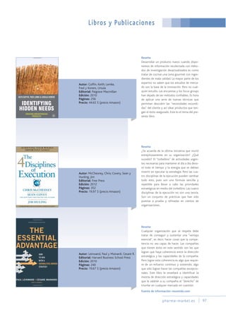 pharma-market.es 97
Libros y Publicaciones
Autor: Goffin, Keith; Lemke,
Fred y Koners, Ursula
Editorial: Paigrave Macmillan
Edición: 2010
Páginas: 256
Precio: 44.65 $ (precio Amazon)
Autor: Leinwand, Paul y Mainardi, Cesare R.
Editorial: Harvard Business School Press
Edición: 2010
Páginas: 240
Precio: 19.67 $ (precio Amazon)
Reseña:
Desarrollar un producto nuevo cuando dispo-
nemos de información recolectada con méto-
dos de investigación desactualizados es como
tratar de cocinar una cena gourmet con ingre-
dientes de mala calidad. La mayor parte de los
expertos no saben que los estudios de merca-
do son la base de la innovación. Pero no cual-
quier estudio. Las encuestas y los focus groups
han dejado de ser métodos confiables. Es hora
de aplicar una serie de nuevas técnicas que
permitan descubrir las "necesidades escondi-
das" del cliente y así idear productos que ten-
gan el éxito asegurado. Este es el tema del pre-
sente libro.
Reseña:
Cualquier organización que se respete debe
tratar de conseguir y sustentar una "ventaja
esencial", es decir, hacer cosas que la compe-
tencia no sea capaz de hacer. Las compañías
que tienen éxito en este sentido son las que
logran que haya coherencia entre la dirección
estratégica y las capacidades de la compañía.
Pero lograr esta coherencia es algo que requie-
re de un esfuerzo continuo y sostenido; algo
que sólo logran hacer las compañías excepcio-
nales. Este libro le enseñará a identificar la
mezcla de dirección estratégica y capacidades
que le valdrán a su compañía el "derecho" de
triunfar en cualquier mercado en cuestión.
Autor: McChesney, Chris; Covery, Sean y
Hunling, Jim
Editorial: Free Press
Edición: 2012
Páginas: 352
Precio: 19.97 $ (precio Amazon)
Reseña:
¿Se acuerda de la última iniciativa que murió
estrepitosamente en su organización? ¿Qué
sucedió? El "torbellino" de actividades urgen-
tes necesarias para mantener el día a día devo-
ró todo el tiempo y la energía que se debían
invertir en ejecutar la estrategia. Pero las cua-
tro disciplinas de la ejecución pueden cambiar
todo esto, pues son una fórmula sencilla y
repetible para llevar a cabo las prioridades
estratégicas en medio del torbellino. Las cuatro
disciplinas de la ejecución no son una teoría.
Son un conjunto de prácticas que han sido
puestas a prueba y refinadas en cientos de
organizaciones.
Fuente de información: resumido.com
 