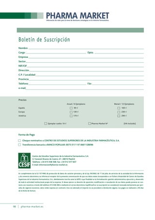 98 pharma-market.es
Boletín de Suscripción
Nombre
Cargo Dpto.
Empresa
Sector
NIF/CIF
Dirección
C.P. / Localidad
Provincia
Teléfono Fáx
e-mail
Forma de Pago
Cheque nominativo a CENTRO DE ESTUDIOS SUPERIORES DE LA INDUSTRIA FARMACÉUTICA, S.A.
Transferencia bancaria a BANCO POPULAR: 0075 0111 97 0601128096
Centro de Estudios Superiores de la Industria Farmacéutica, S.A.
C/ General Álvarez de Castro, 41- 28010 Madrid
Teléfono: +34 915 938 308. Fax: +34 912 977 837
E-mail: informacion@pharma-market.es
En cumplimiento de la LO 15/1999, de protección de datos de carácter personal y de la Ley 34/2002, de 11 de Julio, de servicios de la sociedad de la información
y de comercio electrónico, se informa al receptor de la presente comunicación de que sus datos están incorporados a un fichero titularidad de Centro de Estudios
Superiores de la Industria Farmacéutica, S.A., debidamente inscrito ante la AEPD, cuya finalidad es la formalización, gestión administrativa, ejecución y desarrollo
de toda la actividad institucional propia de la empresa. Si desea ejercer su derecho de oposición, modificación o cancelación de sus datos puede ponerse en con-
tacto con nosotros a través del teléfono 915 938 308 o mediante el correo electrónico lopd@cesif.es. La suscripción se considerará renovada tácitamente por perí-
odos de vigencia sucesivos, salvo orden expresa en contrario. Una vez abonado el importe no se procederá a devolución alguna. Los pagos se realizarán a 30 días
de la fecha de factura.
 