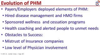 © 2015 Dr. Gordon Jones | Page #27
Evolution of PHM
• Payers/Employers deployed elements of PHM:
• Hired disease managemen...