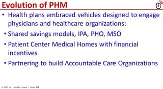© 2015 Dr. Gordon Jones | Page #28
Evolution of PHM
• Health plans embraced vehicles designed to engage
physicians and hea...