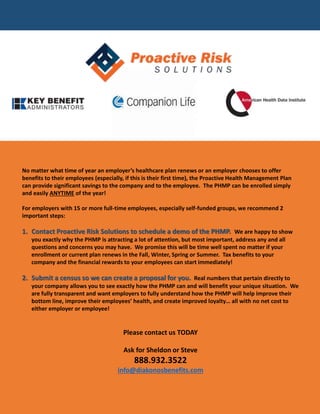 No matter what time of year an employer’s healthcare plan renews or an employer chooses to offer
benefits to their employees (especially, if this is their first time), the Proactive Health Management Plan
can provide significant savings to the company and to the employee. The PHMP can be enrolled simply
and easily ANYTIME of the year!
For employers with 15 or more full-time employees, especially self-funded groups, we recommend 2
important steps:
1. Contact Proactive Risk Solutions to schedule a demo of the PHMP. We are happy to show
you exactly why the PHMP is attracting a lot of attention, but most important, address any and all
questions and concerns you may have. We promise this will be time well spent no matter if your
enrollment or current plan renews in the Fall, Winter, Spring or Summer. Tax benefits to your
company and the financial rewards to your employees can start immediately!
2. Submit a census so we can create a proposal for you. Real numbers that pertain directly to
your company allows you to see exactly how the PHMP can and will benefit your unique situation. We
are fully transparent and want employers to fully understand how the PHMP will help improve their
bottom line, improve their employees’ health, and create improved loyalty… all with no net cost to
either employer or employee!
Please contact us TODAY
Ask for Sheldon or Steve
888.932.3522
info@diakonosbenefits.com
 