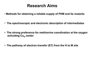 Methods for obtaining a reliable supply of PHM and its mutants The spectroscopic and electronic description of intermediates •  The strong preference for methionine coordination at the oxygen  activating Cu M  center •  The pathway of electron transfer (ET) from the H to M site Research Aims 